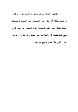 ‫ﻭﺍﻷﻭﻟﻰ ﻭﺍﻟﺜﺎﻨﻴﺔ ﻟﻡ ﺘﻘﻡ ﺒﻤﺸﻭﺭﺓ ﺍﻟﻤﺴـﻠﻤﻴﻥ.. ﻭﻜﻤـﺎ‬

‫ﻓﺭﻀﺕ ﺨﻼﻓﺔ ﺃﺒﻲ ﺒﻜﺭ ﻋﻠﻰ ﺍﻟﻤﺴﻠﻤﻴﻥ ﺒﻘﻭﺓ ﺍﻟﺴﻴﻑ ﻓﺭﻀـﺕ‬

‫ﺃﻴﻀﺎ ﺨﻼﻓﺔ ﻋﻤﺭ ﻋﻠﻰ ﺍﻟﻤﺴﻠﻤﻴﻥ ﺒﻘﻭﺓ ﺍﻟﺴﻴﻑ ﻭﺒﺩﺃ ﻋﻤﺭ ﻓـﻲ‬

‫ﻗﻤﻊ ﺍﻟﻤﻨﺎﻫﻀﻴﻥ ﻟﻪ ﻭﺇﺠﺒﺎﺭﻫﻡ ﻋﻠﻰ ﺒﻴﻌﺘﻪ ﻭﻫﻭ ﻴﻜـﺭﺭ ﻨﻔـﺱ‬

                    ‫ﺍﻟﺩﻭﺭ ﺍﻟﺫﻱ ﻜﺎﻥ ﻴﻘﻭﻡ ﺒﻪ ﻤﻊ ﺃﺒﻲ ﺒﻜﺭ..‬
 