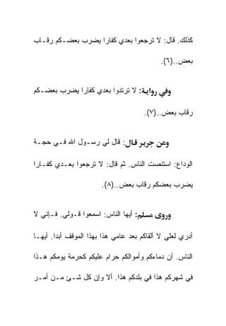 ‫ﻜﺫﻟﻙ. ﻗﺎل: ﻻ ﺘﺭﺠﻌﻭﺍ ﺒﻌﺩﻱ ﻜﻔﺎﺭﺍ ﻴﻀﺭﺏ ﺒﻌﻀـﻜﻡ ﺭﻗـﺎﺏ‬

                                           ‫ﺒﻌﺽ..)٦(.‬


‫א : ﻻ ﺘﺭﺘﺩﻭﺍ ﺒﻌﺩﻱ ﻜﻔﺎﺭﺍ ﻴﻀﺭﺏ ﺒﻌﻀـﻜﻡ‬

                                      ‫ﺭﻗﺎﺏ ﺒﻌﺽ..)٧(.‬


‫: ﻗﺎل ﻟﻲ ﺭﺴـﻭل ﺍﷲ ﻓـﻲ ﺤﺠـﺔ‬

‫ﺍﻟﻭﺩﺍﻉ: ﺍﺴﺘﻨﺼﺕ ﺍﻟﻨﺎﺱ. ﺜﻡ ﻗﺎل: ﻻ ﺘﺭﺠﻌﻭﺍ ﺒﻌـﺩﻱ ﻜﻔـﺎﺭﺍ‬

                       ‫ﻴﻀﺭﺏ ﺒﻌﻀﻜﻡ ﺭﻗﺎﺏ ﺒﻌﺽ..)٨(.‬


‫: ﺃﻴﻬﺎ ﺍﻟﻨﺎﺱ: ﺍﺴﻤﻌﻭﺍ ﻗـﻭﻟﻲ. ﻓـﺈﻨﻲ ﻻ‬

‫ﺃﺩﺭﻱ ﻟﻌﻠﻲ ﻻ ﺃﻟﻘﺎﻜﻡ ﺒﻌﺩ ﻋﺎﻤﻲ ﻫﺫﺍ ﺒﻬﺫﺍ ﺍﻟﻤﻭﻗﻑ ﺃﺒﺩﺍ. ﺃﻴﻬـﺎ‬

‫ﺍﻟﻨﺎﺱ. ﺃﻥ ﺩﻤﺎﺀﻜﻡ ﻭﺃﻤﻭﺍﻟﻜﻡ ﺤﺭﺍﻡ ﻋﻠﻴﻜﻡ ﻜﺤﺭﻤﺔ ﻴﻭﻤﻜﻡ ﻫـﺫﺍ‬

‫ﻓﻲ ﺸﻬﺭﻜﻡ ﻫﺫﺍ ﻓﻲ ﺒﻠﺩﻜﻡ ﻫﺫﺍ. ﺃﻻ ﻭﺇﻥ ﻜل ﺸـﺊ ﻤـﻥ ﺃﻤـﺭ‬
 