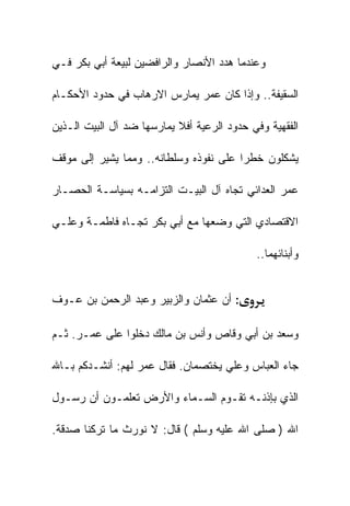 ‫ﻭﻋﻨﺩﻤﺎ ﻫﺩﺩ ﺍﻷﻨﺼﺎﺭ ﻭﺍﻟﺭﺍﻓﻀﻴﻥ ﻟﺒﻴﻌﺔ ﺃﺒﻲ ﺒﻜﺭ ﻓـﻲ‬

‫ﺍﻟﺴﻘﻴﻔﺔ.. ﻭﺇﺫﺍ ﻜﺎﻥ ﻋﻤﺭ ﻴﻤﺎﺭﺱ ﺍﻻﺭﻫﺎﺏ ﻓﻲ ﺤﺩﻭﺩ ﺍﻷﺤﻜـﺎﻡ‬

‫ﺍﻟﻔﻘﻬﻴﺔ ﻭﻓﻲ ﺤﺩﻭﺩ ﺍﻟﺭﻋﻴﺔ ﺃﻓﻼ ﻴﻤﺎﺭﺴﻬﺎ ﻀﺩ ﺁل ﺍﻟﺒﻴﺕ ﺍﻟـﺫﻴﻥ‬

‫ﻴﺸﻜﻠﻭﻥ ﺨﻁﺭﺍ ﻋﻠﻰ ﻨﻔﻭﺫﻩ ﻭﺴﻠﻁﺎﻨﻪ.. ﻭﻤﻤﺎ ﻴﺸﻴﺭ ﺇﻟﻰ ﻤﻭﻗﻑ‬

‫ﻋﻤﺭ ﺍﻟﻌﺩﺍﺌﻲ ﺘﺠﺎﻩ ﺁل ﺍﻟﺒﻴـﺕ ﺍﻟﺘﺯﺍﻤـﻪ ﺒﺴﻴﺎﺴـﺔ ﺍﻟﺤﺼـﺎﺭ‬

‫ﺍﻻﻗﺘﺼﺎﺩﻱ ﺍﻟﺘﻲ ﻭﻀﻌﻬﺎ ﻤﻊ ﺃﺒﻲ ﺒﻜﺭ ﺘﺠـﺎﻩ ﻓﺎﻁﻤـﺔ ﻭﻋﻠـﻲ‬

                                            ‫ﻭﺃﺒﻨﺎﺌﻬﻤﺎ..‬


‫: ﺃﻥ ﻋﺜﻤﺎﻥ ﻭﺍﻟﺯﺒﻴﺭ ﻭﻋﺒﺩ ﺍﻟﺭﺤﻤﻥ ﺒﻥ ﻋـﻭﻑ‬

‫ﻭﺴﻌﺩ ﺒﻥ ﺃﺒﻲ ﻭﻗﺎﺹ ﻭﺃﻨﺱ ﺒﻥ ﻤﺎﻟﻙ ﺩﺨﻠﻭﺍ ﻋﻠﻰ ﻋﻤـﺭ. ﺜـﻡ‬

‫ﺠﺎﺀ ﺍﻟﻌﺒﺎﺱ ﻭﻋﻠﻲ ﻴﺨﺘﺼﻤﺎﻥ. ﻓﻘﺎل ﻋﻤﺭ ﻟﻬﻡ: ﺃﻨﺸـﺩﻜﻡ ﺒـﺎﷲ‬

‫ﺍﻟﺫﻱ ﺒﺈﺫﻨـﻪ ﺘﻘـﻭﻡ ﺍﻟﺴـﻤﺎﺀ ﻭﺍﻷﺭﺽ ﺘﻌﻠﻤـﻭﻥ ﺃﻥ ﺭﺴـﻭل‬

‫ﺍﷲ ) ﺼﻠﻰ ﺍﷲ ﻋﻠﻴﻪ ﻭﺴﻠﻡ ( ﻗﺎل: ﻻ ﻨﻭﺭﺙ ﻤﺎ ﺘﺭﻜﻨﺎ ﺼﺩﻗﺔ.‬
 