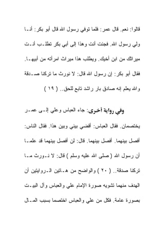 ‫ﻗﺎﻟﻭﺍ: ﻨﻌﻡ. ﻗﺎل ﻋﻤﺭ: ﻓﻠﻤﺎ ﺘﻭﻓﻲ ﺭﺴﻭل ﺍﷲ ﻗﺎل ﺃﺒﻭ ﺒﻜﺭ: ﺃﻨـﺎ‬

‫ﻭﻟﻲ ﺭﺴﻭل ﺍﷲ. ﻓﺠﺌﺕ ﺃﻨﺕ ﻭﻫﺫﺍ ﺇﻟﻰ ﺃﺒﻲ ﺒﻜﺭ ﺘﻁﻠـﺏ ﺃﻨـﺕ‬

‫ﻤﻴﺭﺍﺜﻙ ﻤﻥ ﺍﺒﻥ ﺃﺨﻴﻙ. ﻭﻴﻁﻠﺏ ﻫﺫﺍ ﻤﻴﺭﺍﺙ ﺍﻤﺭﺃﺘﻪ ﻤﻥ ﺃﺒﻴﻬـﺎ.‬

‫ﻓﻘﺎل ﺃﺒﻭ ﺒﻜﺭ: ﺇﻥ ﺭﺴﻭل ﺍﷲ ﻗﺎل: ﻻ ﻨﻭﺭﺙ ﻤﺎ ﺘﺭﻜﻨﺎ ﺼـﺩﻗﺔ‬

         ‫ﻭﺍﷲ ﻴﻌﻠﻡ ﺇﻨﻪ ﺼﺎﺩﻕ ﺒﺎﺭ ﺭﺍﺸﺩ ﺘﺎﺒﻊ ﻟﻠﺤﻕ.. ) ٩١ (‬


‫: ﺠﺎﺀ ﺍﻟﻌﺒﺎﺱ ﻭﻋﻠﻲ ﺇﻟـﻰ ﻋﻤـﺭ‬             ‫א‬

‫ﻴﺨﺘﺼﻤﺎﻥ. ﻓﻘﺎل ﺍﻟﻌﺒﺎﺱ: ﺃﻗﻀﻲ ﺒﻴﻨﻲ ﻭﺒﻴﻥ ﻫﺫﺍ. ﻓﻘﺎل ﺍﻟﻨﺎﺱ:‬

‫ﺃﻓﺼل ﺒﻴﻨﻬﻤﺎ. ﺃﻓﺼل ﺒﻴﻨﻬﻤﺎ. ﻗﺎل: ﻟﻥ ﺃﻓﺼل ﺒﻴﻨﻬﻤﺎ ﻗﺩ ﻋﻠﻤـﺎ‬

‫ﺃﻥ ﺭﺴﻭل ﺍﷲ ) ﺼﻠﻰ ﺍﷲ ﻋﻠﻴﻪ ﻭﺴﻠﻡ ( ﻗﺎل: ﻻ ﻨـﻭﺭﺙ ﻤـﺎ‬

‫ﺘﺭﻜﻨﺎ ﺼﺩﻗﺔ.. ) ٠٢ ( ﻭﺍﻟﻭﺍﻀﺢ ﻤﻥ ﻫـﺎﺘﻴﻥ ﺍﻟـﺭﻭﺍﻴﺘﻴﻥ ﺃﻥ‬

‫ﺍﻟﻬﺩﻑ ﻤﻨﻬﻤﺎ ﺘﺸﻭﻴﻪ ﺼﻭﺭﺓ ﺍﻹﻤﺎﻡ ﻋﻠﻲ ﻭﺍﻟﻌﺒﺎﺱ ﻭﺁل ﺍﻟﺒﻴـﺕ‬

‫ﺒﺼﻭﺭﺓ ﻋﺎﻤﺔ. ﻓﻜل ﻤﻥ ﻋﻠﻲ ﻭﺍﻟﻌﺒﺎﺱ ﺍﺨﺘﺼﻤﺎ ﺒﺴﺒﺏ ﺍﻟﻤـﺎل‬
 