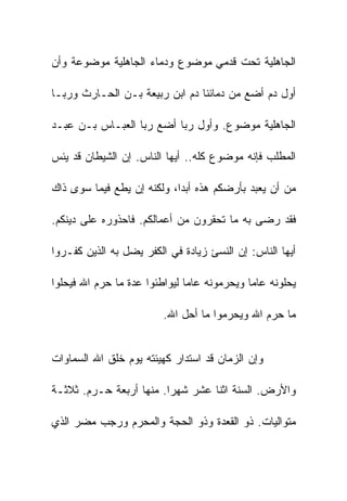 ‫ﺍﻟﺠﺎﻫﻠﻴﺔ ﺘﺤﺕ ﻗﺩﻤﻲ ﻤﻭﻀﻭﻉ ﻭﺩﻤﺎﺀ ﺍﻟﺠﺎﻫﻠﻴﺔ ﻤﻭﻀﻭﻋﺔ ﻭﺃﻥ‬

‫ﺃﻭل ﺩﻡ ﺃﻀﻊ ﻤﻥ ﺩﻤﺎﺌﻨﺎ ﺩﻡ ﺍﺒﻥ ﺭﺒﻴﻌﺔ ﺒـﻥ ﺍﻟﺤـﺎﺭﺙ ﻭﺭﺒـﺎ‬

‫ﺍﻟﺠﺎﻫﻠﻴﺔ ﻤﻭﻀﻭﻉ. ﻭﺃﻭل ﺭﺒﺎ ﺃﻀﻊ ﺭﺒﺎ ﺍﻟﻌﺒـﺎﺱ ﺒـﻥ ﻋﺒـﺩ‬

‫ﺍﻟﻤﻁﻠﺏ ﻓﺈﻨﻪ ﻤﻭﻀﻭﻉ ﻜﻠﻪ.. ﺃﻴﻬﺎ ﺍﻟﻨﺎﺱ. ﺇﻥ ﺍﻟﺸﻴﻁﺎﻥ ﻗﺩ ﻴﺌﺱ‬

‫ﻤﻥ ﺃﻥ ﻴﻌﺒﺩ ﺒﺄﺭﻀﻜﻡ ﻫﺫﻩ ﺃﺒﺩﺍ، ﻭﻟﻜﻨﻪ ﺇﻥ ﻴﻁﻊ ﻓﻴﻤﺎ ﺴﻭﻯ ﺫﺍﻙ‬

‫ﻓﻘﺩ ﺭﻀﻰ ﺒﻪ ﻤﺎ ﺘﺤﻘﺭﻭﻥ ﻤﻥ ﺃﻋﻤﺎﻟﻜﻡ. ﻓﺎﺤﺫﻭﺭﻩ ﻋﻠﻰ ﺩﻴﻨﻜﻡ.‬

‫ﺃﻴﻬﺎ ﺍﻟﻨﺎﺱ: ﺇﻥ ﺍﻟﻨﺴﺊ ﺯﻴﺎﺩﺓ ﻓﻲ ﺍﻟﻜﻔﺭ ﻴﻀل ﺒﻪ ﺍﻟﺫﻴﻥ ﻜﻔـﺭﻭﺍ‬

‫ﻴﺤﻠﻭﻨﻪ ﻋﺎﻤﺎ ﻭﻴﺤﺭﻤﻭﻨﻪ ﻋﺎﻤﺎ ﻟﻴﻭﺍﻁﺌﻭﺍ ﻋﺩﺓ ﻤﺎ ﺤﺭﻡ ﺍﷲ ﻓﻴﺤﻠﻭﺍ‬

                         ‫ﻤﺎ ﺤﺭﻡ ﺍﷲ ﻭﻴﺤﺭﻤﻭﺍ ﻤﺎ ﺃﺤل ﺍﷲ.‬


‫ﻭﺇﻥ ﺍﻟﺯﻤﺎﻥ ﻗﺩ ﺍﺴﺘﺩﺍﺭ ﻜﻬﻴﺌﺘﻪ ﻴﻭﻡ ﺨﻠﻕ ﺍﷲ ﺍﻟﺴﻤﺎﻭﺍﺕ‬

‫ﻭﺍﻷﺭﺽ. ﺍﻟﺴﻨﺔ ﺍﺜﻨﺎ ﻋﺸﺭ ﺸﻬﺭﺍ. ﻤﻨﻬﺎ ﺃﺭﺒﻌﺔ ﺤـﺭﻡ. ﺜﻼﺜـﺔ‬

‫ﻤﺘﻭﺍﻟﻴﺎﺕ. ﺫﻭ ﺍﻟﻘﻌﺩﺓ ﻭﺫﻭ ﺍﻟﺤﺠﺔ ﻭﺍﻟﻤﺤﺭﻡ ﻭﺭﺠﺏ ﻤﻀﺭ ﺍﻟﺫﻱ‬
 