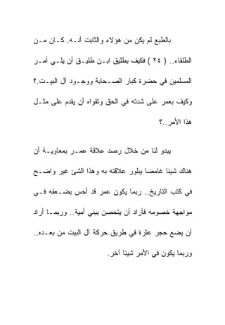 ‫ﺒﺎﻟﻁﺒﻊ ﻟﻡ ﻴﻜﻥ ﻤﻥ ﻫﺅﻻﺀ ﻭﺍﻟﺜﺎﺒﺕ ﺃﻨـﻪ. ﻜـﺎﻥ ﻤـﻥ‬

‫ﺍﻟﻁﻠﻘﺎﺀ.. ) ٤٢ ( ﻓﻜﻴﻑ ﺒﻁﻠﻴﻕ ﺍﺒـﻥ ﻁﻠﻴـﻕ ﺃﻥ ﻴﻠـﻲ ﺃﻤـﺭ‬

‫ﺍﻟﻤﺴﻠﻤﻴﻥ ﻓﻲ ﺤﻀﺭﺓ ﻜﺒﺎﺭ ﺍﻟﺼـﺤﺎﺒﺔ ﻭﻭﺠـﻭﺩ ﺁل ﺍﻟﺒﻴـﺕ.؟‬

‫ﻭﻜﻴﻑ ﺒﻌﻤﺭ ﻋﻠﻰ ﺸﺩﺘﻪ ﻓﻲ ﺍﻟﺤﻕ ﻭﺘﻘﻭﺍﻩ ﺃﻥ ﻴﻘﺩﻡ ﻋﻠﻰ ﻤﺜـل‬

                                        ‫ﻫﺫﺍ ﺍﻷﻤﺭ..؟‬


‫ﻴﺒﺩﻭ ﻟﻨﺎ ﻤﻥ ﺨﻼل ﺭﺼﺩ ﻋﻼﻗﺔ ﻋﻤـﺭ ﺒﻤﻌﺎﻭﻴـﺔ ﺃﻥ‬

‫ﻫﻨﺎﻙ ﺸﻴﺌﺎ ﻏﺎﻤﻀﺎ ﻴﺒﻠﻭﺭ ﻋﻼﻗﺘﻪ ﺒﻪ ﻭﻫﺫﺍ ﺍﻟﺸﺊ ﻏﻴﺭ ﻭﺍﻀـﺢ‬

‫ﻓﻲ ﻜﺘﺏ ﺍﻟﺘﺎﺭﻴﺦ.. ﺭﺒﻤﺎ ﻴﻜﻭﻥ ﻋﻤﺭ ﻗﺩ ﺃﺤﺱ ﺒﻀـﻌﻔﻪ ﻓـﻲ‬

‫ﻤﻭﺍﺠﻬﺔ ﺨﺼﻭﻤﻪ ﻓﺄﺭﺍﺩ ﺃﻥ ﻴﺘﺤﺼﻥ ﺒﺒﻨﻲ ﺃﻤﻴﺔ.. ﻭﺭﺒﻤـﺎ ﺃﺭﺍﺩ‬

‫ﺃﻥ ﻴﻀﻊ ﺤﺠﺭ ﻋﺜﺭﺓ ﻓﻲ ﻁﺭﻴﻕ ﺤﺭﻜﺔ ﺁل ﺍﻟﺒﻴﺕ ﻤﻥ ﺒﻌـﺩﻩ..‬

                       ‫ﻭﺭﺒﻤﺎ ﻴﻜﻭﻥ ﻓﻲ ﺍﻷﻤﺭ ﺸﻴﺌﺎ ﺁﺨﺭ.‬
 