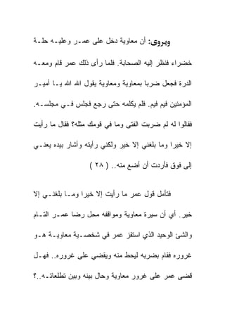 ‫: ﺃﻥ ﻤﻌﺎﻭﻴﺔ ﺩﺨل ﻋﻠﻰ ﻋﻤـﺭ ﻭﻋﻠﻴـﻪ ﺤﻠـﺔ‬

‫ﺨﻀﺭﺍﺀ ﻓﻨﻅﺭ ﺇﻟﻴﻪ ﺍﻟﺼﺤﺎﺒﺔ. ﻓﻠﻤﺎ ﺭﺃﻯ ﺫﻟﻙ ﻋﻤﺭ ﻗﺎﻡ ﻭﻤﻌـﻪ‬

‫ﺍﻟﺩﺭﺓ ﻓﺠﻌل ﻀﺭﺒﺎ ﺒﻤﻌﺎﻭﻴﺔ ﻭﻤﻌﺎﻭﻴﺔ ﻴﻘﻭل ﺍﷲ ﺍﷲ ﻴـﺎ ﺃﻤﻴـﺭ‬

‫ﺍﻟﻤﺅﻤﻨﻴﻥ ﻓﻴﻡ ﻓﻴﻡ. ﻓﻠﻡ ﻴﻜﻠﻤﻪ ﺤﺘﻰ ﺭﺠﻊ ﻓﺠﻠﺱ ﻓـﻲ ﻤﺠﻠﺴـﻪ.‬

‫ﻓﻘﺎﻟﻭﺍ ﻟﻪ ﻟﻡ ﻀﺭﺒﺕ ﺍﻟﻔﺘﻰ ﻭﻤﺎ ﻓﻲ ﻗﻭﻤﻙ ﻤﺜﻠﻪ؟ ﻓﻘﺎل ﻤﺎ ﺭﺃﻴﺕ‬

‫ﺇﻻ ﺨﻴﺭﺍ ﻭﻤﺎ ﺒﻠﻐﻨﻲ ﺇﻻ ﺨﻴﺭ ﻭﻟﻜﻨﻲ ﺭﺃﻴﺘﻪ ﻭﺃﺸﺎﺭ ﺒﻴﺩﻩ ﻴﻌﻨـﻲ‬

                   ‫ﺇﻟﻰ ﻓﻭﻕ ﻓﺄﺭﺩﺕ ﺃﻥ ﺃﻀﻊ ﻤﻨﻪ.. ) ٨٢ (‬


‫ﻓﺘﺄﻤل ﻗﻭل ﻋﻤﺭ ﻤﺎ ﺭﺃﻴﺕ ﺇﻻ ﺨﻴﺭﺍ ﻭﻤـﺎ ﺒﻠﻐﻨـﻲ ﺇﻻ‬

‫ﺨﻴﺭ. ﺃﻱ ﺃﻥ ﺴﻴﺭﺓ ﻤﻌﺎﻭﻴﺔ ﻭﻤﻭﺍﻗﻔﻪ ﻤﺤل ﺭﻀﺎ ﻋﻤـﺭ ﺍﻟﺘـﺎﻡ‬

‫ﻭﺍﻟﺸﺊ ﺍﻟﻭﺤﻴﺩ ﺍﻟﺫﻱ ﺍﺴﺘﻔﺯ ﻋﻤﺭ ﻓﻲ ﺸﺨﺼـﻴﺔ ﻤﻌﺎﻭﻴـﺔ ﻫـﻭ‬

‫ﻏﺭﻭﺭﻩ ﻓﻘﺎﻡ ﺒﻀﺭﺒﻪ ﻟﻴﺤﻁ ﻤﻨﻪ ﻭﻴﻘﻀﻲ ﻋﻠﻰ ﻏﺭﻭﺭﻩ.. ﻓﻬـل‬

‫ﻗﻀﻰ ﻋﻤﺭ ﻋﻠﻰ ﻏﺭﻭﺭ ﻤﻌﺎﻭﻴﺔ ﻭﺤﺎل ﺒﻴﻨﻪ ﻭﺒﻴﻥ ﺘﻁﻠﻌﺎﺘـﻪ..؟‬
 