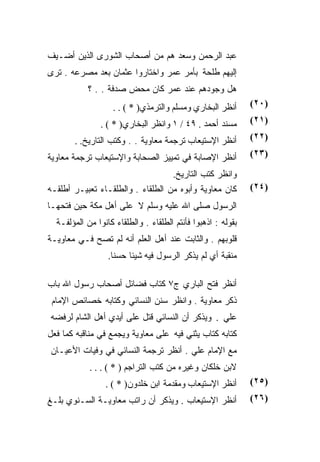 ‫ﻋﺒﺩ ﺍﻟﺭﺤﻤﻥ ﻭﺴﻌﺩ ﻫﻡ ﻤﻥ ﺃﺼﺤﺎﺏ ﺍﻟﺸﻭﺭﻯ ﺍﻟﺫﻴﻥ ﺃﻀـﻴﻑ‬
‫ﺇﻟﻴﻬﻡ ﻁﻠﺤﺔ ﺒﺄﻤﺭ ﻋﻤﺭ ﻭﺍﺨﺘﺎﺭﻭﺍ ﻋﺜﻤﺎﻥ ﺒﻌﺩ ﻤﺼﺭﻋﻪ . ﺘﺭﻯ‬
            ‫ﻫل ﻭﺠﻭﺩﻫﻡ ﻋﻨﺩ ﻋﻤﺭ ﻜﺎﻥ ﻤﺤﺽ ﺼﺩﻓﺔ . . ؟‬
                   ‫ﺃﻨﻅﺭ ﺍﻟﺒﺨﺎﺭﻱ ﻭﻤﺴﻠﻡ ﻭﺍﻟﺘﺭﻤﺫﻱ) * ( . .‬       ‫)٠٢(‬

                ‫ﻤﺴﻨﺩ ﺃﺤﻤﺩ . ٩٤ / ١ ﻭﺍﻨﻅﺭ ﺍﻟﺒﺨﺎﺭﻱ) * ( .‬       ‫)١٢(‬

       ‫ﺃﻨﻅﺭ ﺍﻹﺴﺘﻴﻌﺎﺏ ﺘﺭﺠﻤﺔ ﻤﻌﺎﻭﻴﺔ . . ﻭﻜﺘﺏ ﺍﻟﺘﺎﺭﻴﺦ. .‬         ‫)٢٢(‬

‫ﺃﻨﻅﺭ ﺍﻹﺼﺎﺒﺔ ﻓﻲ ﺘﻤﻴﻴﺯ ﺍﻟﺼﺤﺎﺒﺔ ﻭﺍﻹﺴﺘﻴﻌﺎﺏ ﺘﺭﺠﻤﺔ ﻤﻌﺎﻭﻴﺔ‬           ‫)٣٢(‬

                                      ‫ﻭﺍﻨﻅﺭ ﻜﺘﺏ ﺍﻟﺘﺎﺭﻴﺦ.‬
‫ﻜﺎﻥ ﻤﻌﺎﻭﻴﺔ ﻭﺃﺒﻭﻩ ﻤﻥ ﺍﻟﻁﻠﻘﺎﺀ . ﻭﺍﻟﻁﻠﻘـﺎﺀ ﺘﻌﺒﻴـﺭ ﺃﻁﻠﻘـﻪ‬         ‫)٤٢(‬
‫ﺍﻟﺭﺴﻭل ﺼﻠﻰ ﺍﷲ ﻋﻠﻴﻪ ﻭﺴﻠﻡ ﻻ ﻋﻠﻰ ﺃﻫل ﻤﻜﺔ ﺤﻴﻥ ﻓﺘﺤﻬـﺎ‬
  ‫ﺒﻘﻭﻟﻪ : ﺍﺫﻫﺒﻭﺍ ﻓﺄﻨﺘﻡ ﺍﻟﻁﻠﻘﺎﺀ . ﻭﺍﻟﻁﻠﻘﺎﺀ ﻜﺎﻨﻭﺍ ﻤﻥ ﺍﻟﻤﺅﻟﻔـﺔ‬
‫ﻗﻠﻭﺒﻬﻡ . ﻭﺍﻟﺜﺎﺒﺕ ﻋﻨﺩ ﺃﻫل ﺍﻟﻌﻠﻡ ﺃﻨﻪ ﻟﻡ ﺘﺼﺢ ﻓـﻲ ﻤﻌﺎﻭﻴـﺔ‬
                  ‫ﻤﻨﻘﺒﺔ ﺃﻱ ﻟﻡ ﻴﺫﻜﺭ ﺍﻟﺭﺴﻭل ﻓﻴﻪ ﺸﻴﺌﺎ ﺤﺴﻨﺎ.‬

‫ﺃﻨﻅﺭ ﻓﺘﺢ ﺍﻟﺒﺎﺭﻱ ﺝ٧ ﻜﺘﺎﺏ ﻓﻀﺎﺌل ﺃﺼﺤﺎﺏ ﺭﺴﻭل ﺍﷲ ﺒﺎﺏ‬
 ‫ﺫﻜﺭ ﻤﻌﺎﻭﻴﺔ . ﻭﺍﻨﻅﺭ ﺴﻨﻥ ﺍﻟﻨﺴﺎﺌﻲ ﻭﻜﺘﺎﺒﻪ ﺨﺼﺎﺌﺹ ﺍﻹﻤﺎﻡ‬
‫ﻋﻠﻲ . ﻭﻴﺫﻜﺭ ﺃﻥ ﺍﻟﻨﺴﺎﺌﻲ ﻗﺘل ﻋﻠﻰ ﺃﻴﺩﻱ ﺃﻫل ﺍﻟﺸﺎﻡ ﻟﺭﻓﻀﻪ‬
‫ﻜﺘﺎﺒﻪ ﻜﺘﺎﺏ ﻴﺜﻨﻲ ﻓﻴﻪ ﻋﻠﻰ ﻤﻌﺎﻭﻴﺔ ﻭﻴﺠﻤﻊ ﻓﻲ ﻤﻨﺎﻗﺒﻪ ﻜﻤﺎ ﻓﻌل‬
‫ﻤﻊ ﺍﻹﻤﺎﻡ ﻋﻠﻲ . ﺃﻨﻅﺭ ﺘﺭﺠﻤﺔ ﺍﻟﻨﺴﺎﺌﻲ ﻓﻲ ﻭﻓﻴﺎﺕ ﺍﻷﻋﻴـﺎﻥ‬
            ‫ﻻﺒﻥ ﺨﻠﻜﺎﻥ ﻭﻏﻴﺭﻩ ﻤﻥ ﻜﺘﺏ ﺍﻟﺘﺭﺍﺠﻡ ) * ( . . .‬
                 ‫ﺃﻨﻅﺭ ﺍﻹﺴﺘﻴﻌﺎﺏ ﻭﻤﻘﺩﻤﺔ ﺍﺒﻥ ﺨﻠﺩﻭﻥ) * ( .‬        ‫)٥٢(‬
‫ﺃﻨﻅﺭ ﺍﻹﺴﺘﻴﻌﺎﺏ . ﻭﻴﺫﻜﺭ ﺃﻥ ﺭﺍﺘﺏ ﻤﻌﺎﻭﻴـﺔ ﺍﻟﺴـﻨﻭﻱ ﺒﻠـﻎ‬            ‫)٦٢(‬
 