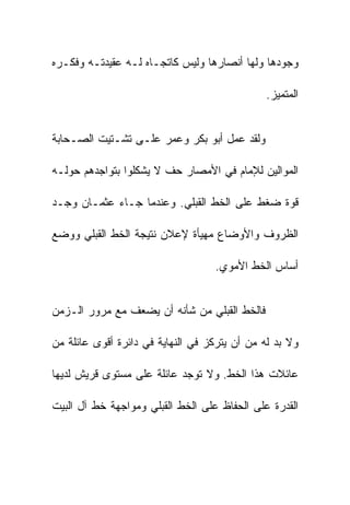 ‫ﻭﺠﻭﺩﻫﺎ ﻭﻟﻬﺎ ﺃﻨﺼﺎﺭﻫﺎ ﻭﻟﻴﺱ ﻜﺎﺘﺠـﺎﻩ ﻟـﻪ ﻋﻘﻴﺩﺘـﻪ ﻭﻓﻜـﺭﻩ‬

                                               ‫ﺍﻟﻤﺘﻤﻴﺯ.‬


‫ﻭﻟﻘﺩ ﻋﻤل ﺃﺒﻭ ﺒﻜﺭ ﻭﻋﻤﺭ ﻋﻠـﻰ ﺘﺸـﺘﻴﺕ ﺍﻟﺼـﺤﺎﺒﺔ‬

‫ﺍﻟﻤﻭﺍﻟﻴﻥ ﻟﻺﻤﺎﻡ ﻓﻲ ﺍﻷﻤﺼﺎﺭ ﺤﻑ ﻻ ﻴﺸﻜﻠﻭﺍ ﺒﺘﻭﺍﺠﺩﻫﻡ ﺤﻭﻟـﻪ‬

‫ﻗﻭﺓ ﻀﻐﻁ ﻋﻠﻰ ﺍﻟﺨﻁ ﺍﻟﻘﺒﻠﻲ. ﻭﻋﻨﺩﻤﺎ ﺠـﺎﺀ ﻋﺜﻤـﺎﻥ ﻭﺠـﺩ‬

‫ﺍﻟﻅﺭﻭﻑ ﻭﺍﻷﻭﻀﺎﻉ ﻤﻬﻴﺄﺓ ﻹﻋﻼﻥ ﻨﺘﻴﺠﺔ ﺍﻟﺨﻁ ﺍﻟﻘﺒﻠﻲ ﻭﻭﻀﻊ‬

                                   ‫ﺃﺴﺎﺱ ﺍﻟﺨﻁ ﺍﻷﻤﻭﻱ.‬


‫ﻓﺎﻟﺨﻁ ﺍﻟﻘﺒﻠﻲ ﻤﻥ ﺸﺄﻨﻪ ﺃﻥ ﻴﻀﻌﻑ ﻤﻊ ﻤﺭﻭﺭ ﺍﻟـﺯﻤﻥ‬

‫ﻭﻻ ﺒﺩ ﻟﻪ ﻤﻥ ﺃﻥ ﻴﺘﺭﻜﺯ ﻓﻲ ﺍﻟﻨﻬﺎﻴﺔ ﻓﻲ ﺩﺍﺌﺭﺓ ﺃﻗﻭﻯ ﻋﺎﺌﻠﺔ ﻤﻥ‬

‫ﻋﺎﺌﻼﺕ ﻫﺫﺍ ﺍﻟﺨﻁ. ﻭﻻ ﺘﻭﺠﺩ ﻋﺎﺌﻠﺔ ﻋﻠﻰ ﻤﺴﺘﻭﻯ ﻗﺭﻴﺵ ﻟﺩﻴﻬﺎ‬

‫ﺍﻟﻘﺩﺭﺓ ﻋﻠﻰ ﺍﻟﺤﻔﺎﻅ ﻋﻠﻰ ﺍﻟﺨﻁ ﺍﻟﻘﺒﻠﻲ ﻭﻤﻭﺍﺠﻬﺔ ﺨﻁ ﺁل ﺍﻟﺒﻴﺕ‬
 