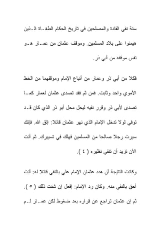 ‫ﺴﻨﺔ ﻨﻔﻲ ﺍﻟﻘﺎﺩﺓ ﻭﺍﻟﻤﺼﻠﺤﻴﻥ ﻓﻲ ﺘﺎﺭﻴﺦ ﺍﻟﺤﻜﺎﻡ ﺍﻟﻁﻐـﺎﺓ ﺍﻟـﺫﻴﻥ‬

‫ﻫﻴﻤﻨﻭﺍ ﻋﻠﻰ ﺒﻼﺩ ﺍﻟﻤﺴﻠﻤﻴﻥ. ﻭﻤﻭﻗﻑ ﻋﺜﻤﺎﻥ ﻤﻥ ﻋﻤـﺎﺭ ﻫـﻭ‬

                                  ‫ﻨﻔﺱ ﻤﻭﻗﻔﻪ ﻤﻥ ﺃﺒﻲ ﺫﺭ.‬


‫ﻓﻜﻼ ﻤﻥ ﺃﺒﻲ ﺫﺭ ﻭﻋﻤﺎﺭ ﻤﻥ ﺃﺘﺒﺎﻉ ﺍﻹﻤﺎﻡ ﻭﻤﻭﻗﻔﻬﻤﺎ ﻤﻥ ﺍﻟﺨﻁ‬

‫ﺍﻷﻤﻭﻱ ﻭﺍﺤﺩ ﻭﺜﺎﺒﺕ. ﻓﻤﻥ ﺜﻡ ﻓﻘﺩ ﺘﺼﺩﻯ ﻋﺜﻤﺎﻥ ﻟﻌﻤﺎﺭ ﻜﻤـﺎ‬

‫ﺘﺼﺩﻯ ﻷﺒﻲ ﺫﺭ ﻭﻗﺭﺭ ﻨﻔﻴﻪ ﻟﻴﺤل ﻤﺤل ﺃﺒﻭ ﺫﺭ ﺍﻟﺫﻱ ﻜﺎﻥ ﻗـﺩ‬

‫ﺘﻭﻓﻲ ﻟﻭﻻ ﺘﺩﺨل ﺍﻹﻤﺎﻡ ﺍﻟﺫﻱ ﻨﻬﺭ ﻋﺜﻤﺎﻥ ﻗﺎﺌﻼ: ﺇﺘﻕ ﺍﷲ. ﻓﺈﻨﻙ‬

‫ﺴﻴﺭﺕ ﺭﺠﻼ ﺼﺎﻟﺤﺎ ﻤﻥ ﺍﻟﻤﺴﻠﻤﻴﻥ ﻓﻬﻠﻙ ﻓﻲ ﺘﺴﻴﻴﺭﻙ. ﺜﻡ ﺃﻨﺕ‬

                          ‫ﺍﻵﻥ ﺘﺭﻴﺩ ﺃﻥ ﺘﻨﻔﻲ ﻨﻅﻴﺭﻩ ) ٤ (.‬


‫ﻭﻜﺎﻨﺕ ﺍﻟﻨﺘﻴﺠﺔ ﺃﻥ ﻫﺩﺩ ﻋﺜﻤﺎﻥ ﺍﻹﻤﺎﻡ ﻋﻠﻲ ﺒﺎﻟﻨﻔﻲ ﻗﺎﺌﻼ ﻟﻪ: ﺃﻨﺕ‬

‫ﺃﺤﻕ ﺒﺎﻟﻨﻔﻲ ﻤﻨﻪ. ﻭﻜﺎﻥ ﺭﺩ ﺍﻹﻤﺎﻡ: ﺇﻓﻌل ﺇﻥ ﺸﺌﺕ ﺫﻟﻙ ) ٥ (.‬

‫ﺜﻡ ﺇﻥ ﻋﺜﻤﺎﻥ ﺘﺭﺍﺠﻊ ﻋﻥ ﻗﺭﺍﺭﻩ ﺒﻌﺩ ﻀﻐﻭﻁ ﻟﻜﻥ ﻋﻤـﺎﺭ ﻟـﻡ‬
 