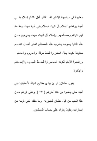 ‫ﻤﻌﺎﻭﻴﺔ ﻓﻲ ﻤﻭﺍﺠﻬﺔ ﺍﻹﻤﺎﻡ. ﻟﻘﺩ ﺍﺨﺘﺎﺭ ﺃﻫل ﺍﻟﺸﺎﻡ ﺇﺴﻼﻡ ﺒﻨـﻲ‬

‫ﺃﻤﻴﺔ ﻭﺭﻓﻀﻭﺍ ﺇﺴﻼﻡ ﺁل ﺍﻟﺒﻴﺕ ﻓﺈﺴﻼﻡ ﺒﻨﻲ ﺃﻤﻴﺔ ﺴﻭﻑ ﻴﺤﻔـﻅ‬

‫ﻟﻬﻡ ﺩﻨﻴﺎﻫﻡ ﻭﻤﺼﺎﻟﺤﻬﻡ. ﻭﺇﺴﻼﻡ ﺁل ﺍﻟﺒﻴﺕ ﺴﻭﻑ ﻴﺤﺭﻤﻬﻡ ﻤـﻥ‬

‫ﻫﺫﻩ ﺍﻟﺩﻨﻴﺎ ﻭﺴﻭﻑ ﻴﻀﺭﺏ ﻫﺫﻩ ﺍﻟﻤﺼﺎﻟﺢ ﺍﺨﺘﺎﺭ ﺃﻫـل ﺍﻟﺸـﺎﻡ‬

‫ﻤﻌﺎﻭﻴﺔ ﻟﻜﻭﻨﻪ ﻴﻤﺜل ﺍﺴﺘﻤﺭﺍﺭﺍ ﻟﺨﻁ ﻫﺭﻗل ﻭﺍﻟـﺭﻭﻡ ﻭﺍﻟـﺩﻨﻴﺎ..‬

‫ﻭﺭﻓﻀﻭﺍ ﺍﻹﻤﺎﻡ ﻟﻜﻭﻨﻪ ﺍﺴـﺘﻤﺭﺍﺭﺍ ﻟﺨـﻁ ﺍﻟﻨﺒـﻭﺓ ﻭﺍﻹﺴـﻼﻡ‬

                                              ‫ﻭﺍﻵﺨﺭﺓ.‬


‫ﻴﻘﻭل ﻋﺜﻤﺎﻥ: ﻟﻭ ﺃﻥ ﺒﻴﺩﻱ ﻤﻔﺎﺘﻴﺢ ﺍﻟﺠﻨﺔ ﻷﻋﻁﻴﺘﻬﺎ ﺒﻨﻲ‬

‫ﺃﻤﻴﺔ ﺤﺘﻰ ﻴﺩﺨﻠﻭﺍ ﻤﻥ ﻋﻨﺩ ﺁﺨﺭﻫﻡ ) ٣٢ (. ﻭﻋﻠﻰ ﺍﻟﺭﻏﻡ ﻤـﻥ‬

‫ﻫﺫﺍ ﺍﻟﺤﺏ ﻤﻥ ﻗﺒل ﻋﺜﻤﺎﻥ ﻟﻌﺸﻴﺭﺘﻪ. ﻭﻤﺎ ﺤﻘﻘﻪ ﻟﺒﻨﻲ ﻗﻭﻤﻪ ﻤﻥ‬

              ‫ﺇﻨﺠﺎﺯﺍﺕ ﻭﻨﻔﻭﺫ ﻭﺜﺭﺍﺀ ﻋﻠﻰ ﺤﺴﺎﺏ ﺍﻟﻤﺴﻠﻤﻴﻥ.‬
 