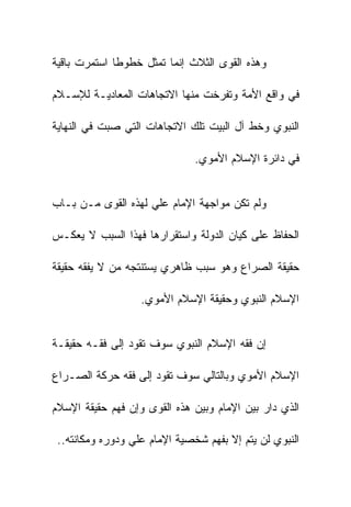 ‫ﻭﻫﺫﻩ ﺍﻟﻘﻭﻯ ﺍﻟﺜﻼﺙ ﺇﻨﻤﺎ ﺘﻤﺜل ﺨﻁﻭﻁﺎ ﺍﺴﺘﻤﺭﺕ ﺒﺎﻗﻴﺔ‬

‫ﻓﻲ ﻭﺍﻗﻊ ﺍﻷﻤﺔ ﻭﺘﻔﺭﺨﺕ ﻤﻨﻬﺎ ﺍﻻﺘﺠﺎﻫﺎﺕ ﺍﻟﻤﻌﺎﺩﻴـﺔ ﻟﻺﺴـﻼﻡ‬

‫ﺍﻟﻨﺒﻭﻱ ﻭﺨﻁ ﺁل ﺍﻟﺒﻴﺕ ﺘﻠﻙ ﺍﻻﺘﺠﺎﻫﺎﺕ ﺍﻟﺘﻲ ﺼﺒﺕ ﻓﻲ ﺍﻟﻨﻬﺎﻴﺔ‬

                               ‫ﻓﻲ ﺩﺍﺌﺭﺓ ﺍﻹﺴﻼﻡ ﺍﻷﻤﻭﻱ.‬


‫ﻭﻟﻡ ﺘﻜﻥ ﻤﻭﺍﺠﻬﺔ ﺍﻹﻤﺎﻡ ﻋﻠﻲ ﻟﻬﺫﻩ ﺍﻟﻘﻭﻯ ﻤـﻥ ﺒـﺎﺏ‬

‫ﺍﻟﺤﻔﺎﻅ ﻋﻠﻰ ﻜﻴﺎﻥ ﺍﻟﺩﻭﻟﺔ ﻭﺍﺴﺘﻘﺭﺍﺭﻫﺎ ﻓﻬﺫﺍ ﺍﻟﺴﺒﺏ ﻻ ﻴﻌﻜـﺱ‬

‫ﺤﻘﻴﻘﺔ ﺍﻟﺼﺭﺍﻉ ﻭﻫﻭ ﺴﺒﺏ ﻅﺎﻫﺭﻱ ﻴﺴﺘﻨﺘﺠﻪ ﻤﻥ ﻻ ﻴﻔﻘﻪ ﺤﻘﻴﻘﺔ‬

                   ‫ﺍﻹﺴﻼﻡ ﺍﻟﻨﺒﻭﻱ ﻭﺤﻘﻴﻘﺔ ﺍﻹﺴﻼﻡ ﺍﻷﻤﻭﻱ.‬


‫ﺇﻥ ﻓﻘﻪ ﺍﻹﺴﻼﻡ ﺍﻟﻨﺒﻭﻱ ﺴﻭﻑ ﺘﻘﻭﺩ ﺇﻟﻰ ﻓﻘـﻪ ﺤﻘﻴﻘـﺔ‬

‫ﺍﻹﺴﻼﻡ ﺍﻷﻤﻭﻱ ﻭﺒﺎﻟﺘﺎﻟﻲ ﺴﻭﻑ ﺘﻘﻭﺩ ﺇﻟﻰ ﻓﻘﻪ ﺤﺭﻜﺔ ﺍﻟﺼـﺭﺍﻉ‬

‫ﺍﻟﺫﻱ ﺩﺍﺭ ﺒﻴﻥ ﺍﻹﻤﺎﻡ ﻭﺒﻴﻥ ﻫﺫﻩ ﺍﻟﻘﻭﻯ ﻭﺇﻥ ﻓﻬﻡ ﺤﻘﻴﻘﺔ ﺍﻹﺴﻼﻡ‬

 ‫ﺍﻟﻨﺒﻭﻱ ﻟﻥ ﻴﺘﻡ ﺇﻻ ﺒﻔﻬﻡ ﺸﺨﺼﻴﺔ ﺍﻹﻤﺎﻡ ﻋﻠﻲ ﻭﺩﻭﺭﻩ ﻭﻤﻜﺎﻨﺘﻪ..‬
 