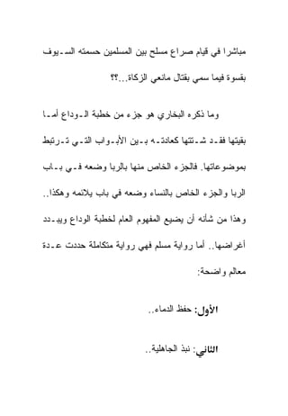 ‫ﻤﺒﺎﺸﺭﺍ ﻓﻲ ﻗﻴﺎﻡ ﺼﺭﺍﻉ ﻤﺴﻠﺢ ﺒﻴﻥ ﺍﻟﻤﺴﻠﻤﻴﻥ ﺤﺴﻤﺘﻪ ﺍﻟﺴـﻴﻭﻑ‬

                  ‫ﺒﻘﺴﻭﺓ ﻓﻴﻤﺎ ﺴﻤﻲ ﺒﻘﺘﺎل ﻤﺎﻨﻌﻲ ﺍﻟﺯﻜﺎﺓ...؟؟‬


‫ﻭﻤﺎ ﺫﻜﺭﻩ ﺍﻟﺒﺨﺎﺭﻱ ﻫﻭ ﺠﺯﺀ ﻤﻥ ﺨﻁﺒﺔ ﺍﻟـﻭﺩﺍﻉ ﺃﻤـﺎ‬

‫ﺒﻘﻴﺘﻬﺎ ﻓﻘـﺩ ﺸـﺘﺘﻬﺎ ﻜﻌﺎﺩﺘـﻪ ﺒـﻴﻥ ﺍﻷﺒـﻭﺍﺏ ﺍﻟﺘـﻲ ﺘـﺭﺘﺒﻁ‬

‫ﺒﻤﻭﻀﻭﻋﺎﺘﻬﺎ. ﻓﺎﻟﺠﺯﺀ ﺍﻟﺨﺎﺹ ﻤﻨﻬﺎ ﺒﺎﻟﺭﺒﺎ ﻭﻀﻌﻪ ﻓـﻲ ﺒـﺎﺏ‬

‫ﺍﻟﺭﺒﺎ ﻭﺍﻟﺠﺯﺀ ﺍﻟﺨﺎﺹ ﺒﺎﻟﻨﺴﺎﺀ ﻭﻀﻌﻪ ﻓﻲ ﺒﺎﺏ ﻴﻼﺌﻤﻪ ﻭﻫﻜﺫﺍ..‬

‫ﻭﻫﺫﺍ ﻤﻥ ﺸﺄﻨﻪ ﺃﻥ ﻴﻀﻴﻊ ﺍﻟﻤﻔﻬﻭﻡ ﺍﻟﻌﺎﻡ ﻟﺨﻁﺒﺔ ﺍﻟﻭﺩﺍﻉ ﻭﻴﺒـﺩﺩ‬

‫ﺃﻏﺭﺍﻀﻬﺎ.. ﺃﻤﺎ ﺭﻭﺍﻴﺔ ﻤﺴﻠﻡ ﻓﻬﻲ ﺭﻭﺍﻴﺔ ﻤﺘﻜﺎﻤﻠﺔ ﺤﺩﺩﺕ ﻋـﺩﺓ‬

                                              ‫ﻤﻌﺎﻟﻡ ﻭﺍﻀﺤﺔ:‬


                            ‫: ﺤﻔﻅ ﺍﻟﺩﻤﺎﺀ..‬        ‫א‬


                           ‫: ﻨﺒﺫ ﺍﻟﺠﺎﻫﻠﻴﺔ..‬       ‫א‬
 