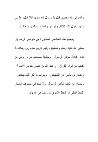 ‫ﻭﺃﺨﺒﺭﻨﻲ ﺃﻨﻪ ﻴﺤﺒﻬﻡ. ﻗﻴل ﻴﺎ ﺭﺴﻭل ﺍﷲ ﺴﻤﻬﻡ ﻟﻨﺎ؟ ﻗﺎل: ﻋﻠـﻲ‬

   ‫ﻤﻨﻬﻡ. ﻴﻘﻭل ﺫﻟﻙ ﺜﻼﺜﺎ. ﻭﺃﺒﻭ ﺫﺭ ﻭﺍﻟﻤﻘﺩﺍﺩ ﻭﺴﻠﻤﺎﻥ ) ٠٣ (.‬


‫ﻭﺠﻤﻴﻊ ﻫﺫﻩ ﺍﻟﻌﻨﺎﺼﺭ ﺍﻟﻤﺫﻜﻭﺭﺓ ﻤﻥ ﺨﻭﺍﺹ ﺍﻟﺭﺴـﻭل‬

‫ﺼﻠﻰ ﺍﷲ ﻋﻠﻴﻪ ﻭﺴﻠﻡ ﻭﺃﺼﻔﻴﺎﺅﻩ ﻭﻟﻬﻡ ﺘﺎﺭﻴﺦ ﻤﺸـﺭﻕ ﻭﻤﻜﺎﻨـﺔ‬

‫ﻓﺫﺓ.. ﻓﺒﻼل ﻤﺅﺫﻥ ﺍﻟﺭﺴﻭل.. ﻭﺤﺫﻴﻔﺔ ﺼﺎﺤﺏ ﺴﺭﻩ.. ﻭﺃﺒﻲ ﺒﻥ‬

‫ﻜﻌﺏ ﻤﻥ ﻗﺭﺍﺀ ﺍﻟﻘﺭﺁﻥ.. ﻭ ﻋﺒﺩ ﺍﷲ ﺒﻥ ﻋﺒﺎﺱ ﺤﺒـﺭ ﺍﻷﻤـﺔ..‬

‫ﻭﻋﻤﺎﺭ ﺒﻥ ﻴﺎﺴﺭ ﺍﺒﻥ ﺍﻟﺸﻬﻴﺩﻴﻥ.. ﻭﺨﺯﻴﻤـﺔ ﺫﻱ ﺍﻟﺸـﻬﺎﺩﺘﻴﻥ..‬

‫ﻭﺤﺴﺎﻥ ﺒﻥ ﺜﺎﺒﺕ ﺸﺎﻋﺭ ﺍﻟﺭﺴﻭل. ﻭﻻ ﺘﺠﺩ ﻓﻲ ﺼﻔﻭﻑ ﺃﻨﺼﺎﺭ‬

          ‫ﺍﻟﺨﻁ ﺍﻟﻘﺒﻠﻲ ﺃﻭ ﺍﻟﺨﻁ ﺍﻷﻤﻭﻱ ﻤﻥ ﻴﻀﺎﻫﻲ ﻫﺅﻻﺀ.‬
 