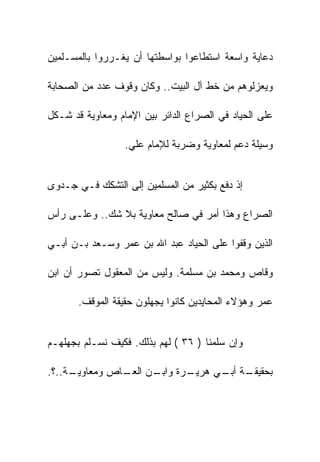 ‫ﺩﻋﺎﻴﺔ ﻭﺍﺴﻌﺔ ﺍﺴﺘﻁﺎﻋﻭﺍ ﺒﻭﺍﺴﻁﺘﻬﺎ ﺃﻥ ﻴﻐـﺭﺭﻭﺍ ﺒﺎﻟﻤﺴـﻠﻤﻴﻥ‬

‫ﻭﻴﻌﺯﻟﻭﻫﻡ ﻤﻥ ﺨﻁ ﺁل ﺍﻟﺒﻴﺕ.. ﻭﻜﺎﻥ ﻭﻗﻭﻑ ﻋﺩﺩ ﻤﻥ ﺍﻟﺼﺤﺎﺒﺔ‬

‫ﻋﻠﻰ ﺍﻟﺤﻴﺎﺩ ﻓﻲ ﺍﻟﺼﺭﺍﻉ ﺍﻟﺩﺍﺌﺭ ﺒﻴﻥ ﺍﻹﻤﺎﻡ ﻭﻤﻌﺎﻭﻴﺔ ﻗﺩ ﺸـﻜل‬

                  ‫ﻭﺴﻴﻠﺔ ﺩﻋﻡ ﻟﻤﻌﺎﻭﻴﺔ ﻭﻀﺭﺒﺔ ﻟﻺﻤﺎﻡ ﻋﻠﻲ.‬


‫ﺇﺫ ﺩﻓﻊ ﺒﻜﺜﻴﺭ ﻤﻥ ﺍﻟﻤﺴﻠﻤﻴﻥ ﺇﻟﻰ ﺍﻟﺘﺸﻜﻙ ﻓـﻲ ﺠـﺩﻭﻯ‬

‫ﺍﻟﺼﺭﺍﻉ ﻭﻫﺫﺍ ﺃﻤﺭ ﻓﻲ ﺼﺎﻟﺢ ﻤﻌﺎﻭﻴﺔ ﺒﻼ ﺸﻙ.. ﻭﻋﻠـﻰ ﺭﺃﺱ‬

‫ﺍﻟﺫﻴﻥ ﻭﻗﻔﻭﺍ ﻋﻠﻰ ﺍﻟﺤﻴﺎﺩ ﻋﺒﺩ ﺍﷲ ﺒﻥ ﻋﻤﺭ ﻭﺴـﻌﺩ ﺒـﻥ ﺃﺒـﻲ‬

‫ﻭﻗﺎﺹ ﻭﻤﺤﻤﺩ ﺒﻥ ﻤﺴﻠﻤﺔ. ﻭﻟﻴﺱ ﻤﻥ ﺍﻟﻤﻌﻘﻭل ﺘﺼﻭﺭ ﺃﻥ ﺍﺒﻥ‬

       ‫ﻋﻤﺭ ﻭﻫﺅﻻﺀ ﺍﻟﻤﺤﺎﻴﺩﻴﻥ ﻜﺎﻨﻭﺍ ﻴﺠﻬﻠﻭﻥ ﺤﻘﻴﻘﺔ ﺍﻟﻤﻭﻗﻑ.‬


‫ﻭﺇﻥ ﺴﻠﻤﻨﺎ ) ٦٣ ( ﻟﻬﻡ ﺒﺫﻟﻙ. ﻓﻜﻴﻑ ﻨﺴـﻠﻡ ﺒﺠﻬﻠﻬـﻡ‬

‫ـﺔ..؟.‬
     ‫ـﺭﺓ ـﻥ ـﺎﺹ ﻭﻤﻌﺎﻭﻴـ‬
               ‫ـﺔ ـﻲ ﻫﺭﻴـ ﻭﺍﺒـ ﺍﻟﻌـ‬
                               ‫ﺒﺤﻘﻴﻘـ ﺃﺒـ‬
 