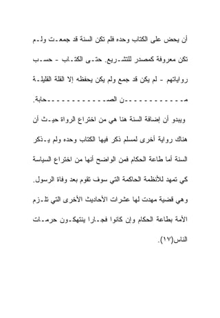 ‫ﺃﻥ ﻴﺤﺽ ﻋﻠﻰ ﺍﻟﻜﺘﺎﺏ ﻭﺤﺩﻩ ﻓﻠﻡ ﺘﻜﻥ ﺍﻟﺴﻨﺔ ﻗﺩ ﺠﻤﻌـﺕ ﻭﻟـﻡ‬

‫ﺘﻜﻥ ﻤﻌﺭﻭﻓﺔ ﻜﻤﺼﺩﺭ ﻟﻠﺘﺸـﺭﻴﻊ. ﺤﺘـﻰ ﺍﻟﻜﺘـﺎﺏ - ﺤﺴـﺏ‬

‫ﺭﻭﺍﻴﺎﺘﻬﻡ - ﻟﻡ ﻴﻜﻥ ﻗﺩ ﺠﻤﻊ ﻭﻟﻡ ﻴﻜﻥ ﻴﺤﻔﻅﻪ ﺇﻻ ﺍﻟﻘﻠﺔ ﺍﻟﻘﻠﻴﻠـﺔ‬

‫ﻤــــــــــــﻥ ﺍﻟﺼــــــــــــﺤﺎﺒﺔ.‬

‫ﻭﻴﺒﺩﻭ ﺃﻥ ﺇﻀﺎﻓﺔ ﺍﻟﺴﻨﺔ ﻫﻨﺎ ﻫﻲ ﻤﻥ ﺍﺨﺘﺭﺍﻉ ﺍﻟﺭﻭﺍﺓ ﺤﻴـﺙ ﺃﻥ‬

‫ﻫﻨﺎﻙ ﺭﻭﺍﻴﺔ ﺃﺨﺭﻯ ﻟﻤﺴﻠﻡ ﺫﻜﺭ ﻓﻴﻬﺎ ﺍﻟﻜﺘﺎﺏ ﻭﺤﺩﻩ ﻭﻟﻡ ﻴـﺫﻜﺭ‬

‫ﺍﻟﺴﻨﺔ ﺃﻤﺎ ﻁﺎﻋﺔ ﺍﻟﺤﻜﺎﻡ ﻓﻤﻥ ﺍﻟﻭﺍﻀﺢ ﺃﻨﻬﺎ ﻤﻥ ﺍﺨﺘﺭﺍﻉ ﺍﻟﺴﻴﺎﺴﺔ‬

‫ﻜﻲ ﺘﻤﻬﺩ ﻟﻸﻨﻅﻤﺔ ﺍﻟﺤﺎﻜﻤﺔ ﺍﻟﺘﻲ ﺴﻭﻑ ﺘﻘﻭﻡ ﺒﻌﺩ ﻭﻓﺎﺓ ﺍﻟﺭﺴﻭل.‬

‫ﻭﻫﻲ ﻗﻀﻴﺔ ﻤﻬﺩﺕ ﻟﻬﺎ ﻋﺸﺭﺍﺕ ﺍﻷﺤﺎﺩﻴﺙ ﺍﻷﺨﺭﻯ ﺍﻟﺘﻲ ﺘﻠـﺯﻡ‬

‫ﺍﻷﻤﺔ ﺒﻁﺎﻋﺔ ﺍﻟﺤﻜﺎﻡ ﻭﺇﻥ ﻜﺎﻨﻭﺍ ﻓﺠـﺎﺭﺍ ﻴﻨﺘﻬﻜـﻭﻥ ﺤﺭﻤـﺎﺕ‬

                                             ‫ﺍﻟﻨﺎﺱ)٧١(.‬
 