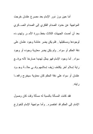 ‫ﺃﻤﺎ ﺤﻴﻥ ﺒﺭﺯ ﺩﻭﺭ ﺍﻹﻤﺎﻡ ﺒﻌﺩ ﻤﺼﺭﻉ ﻋﺜﻤﺎﻥ ﺨﺭﺠﺕ‬

‫ﺍﻟﻤﻭﺍﺠﻬﺔ ﻋﻥ ﺤﺩﻭﺩ ﺍﻟﺼﺩﺍﻡ ﺍﻟﻔﻜﺭﻱ ﺇﻟﻰ ﺍﻟﺼﺩﺍﻡ ﺍﻟﻌﺴـﻜﺭﻱ‬

‫ﺒﻌﺩ ﺃﻥ ﺃﺤﺴﺕ ﺍﻟﺠﺒﻬﺎﺕ ﺍﻟﺜﻼﺙ ﺒﺨﻁـﻭﺭﺓ ﺍﻷﻤـﺭ ﻭﺘﻬﺩﻴـﺩﻩ‬

‫ﻟﻭﺠﻭﺩﻫﺎ ﻭﻤﺴﺘﻘﺒﻠﻬﺎ.. ﻓﻠﻡ ﻴﻜﻥ ﻴﻀﺭ ﻋﺎﺌﺸﺔ ﻭﺠﻭﺩ ﻋﺜﻤﺎﻥ ﻋﻠﻰ‬

‫ﺩﻓﺔ ﺍﻟﺤﻜﻡ ﺃﻭ ﺴﻭﺍﻩ.. ﻭﻟﻡ ﻴﻜﻥ ﻴﻀﺭ ﻤﻌﺎﻭﻴﺔ ﻭﺠﻭﺩﻩ ﺃﻭ ﻭﺠﻭﺩ‬

‫ﺴﻭﺍﻩ.. ﺃﻤﺎ ﻭﺠﻭﺩ ﺍﻹﻤﺎﻡ ﻓﻬﻭ ﻴﻤﺜل ﺘﻬﺩﻴﺩﺍ ﺼﺎﺭﺨﺎ ﻷﻨﻪ ﻴﺭﻓـﻊ‬

‫ﺭﺍﻴﺔ ﺇﺴﻼﻡ ﺁﺨﺭ ﻴﻜﺸﻑ ﺯﻴﻑ ﺇﺴﻼﻤﻬﻡ ﻭﻓـﻲ ﺤﺎﻟـﺔ ﻭﺠـﻭﺩ‬

‫ﻋﺜﻤﺎﻥ ﺃﻭ ﺴﻭﺍﻩ ﻋﻠﻰ ﺩﻓﺔ ﺍﻟﺤﻜﻡ ﻜﺎﻥ ﻤﻌﺎﻭﻴﺔ ﺴﻴﺨﺭﺝ ﺭﺍﻓﻌـﺎ‬

                                                 ‫ﺭﺍﻴﺘﻪ.‬


‫ﻓﻘﺩ ﻜﺎﻨﺕ ﺍﻟﻤﺴﺄﻟﺔ ﺒﺎﻟﻨﺴﺒﺔ ﻟﻪ ﻤﺴﺄﻟﺔ ﻭﻗﺕ ﻜﺎﻥ ﻭﺼﻭل‬

‫ﺍﻹﻤﺎﻡ ﺇﻟﻰ ﺍﻟﺤﻜﻡ ﻗﺩ ﺍﺨﺘﺼﺭﻩ.. ﻭﺃﻤﺎ ﻤﻭﺍﺠﻬﺔ ﺍﻹﻤﺎﻡ ﻟﻠﺨﻭﺍﺭﺝ‬
 