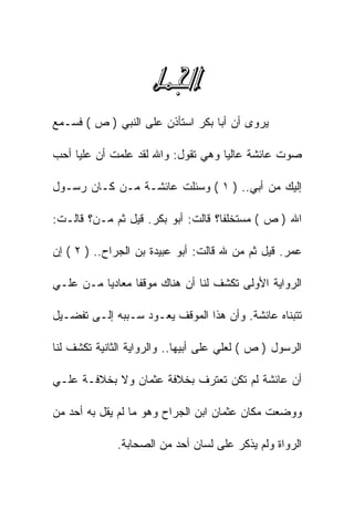 ‫‪‬‬
‫ﻴﺭﻭﻯ ﺃﻥ ﺃﺒﺎ ﺒﻜﺭ ﺍﺴﺘﺄﺫﻥ ﻋﻠﻰ ﺍﻟﻨﺒﻲ ) ﺹ ( ﻓﺴـﻤﻊ‬

‫ﺼﻭﺕ ﻋﺎﺌﺸﺔ ﻋﺎﻟﻴﺎ ﻭﻫﻲ ﺘﻘﻭل: ﻭﺍﷲ ﻟﻘﺩ ﻋﻠﻤﺕ ﺃﻥ ﻋﻠﻴﺎ ﺃﺤﺏ‬

‫ﺇﻟﻴﻙ ﻤﻥ ﺃﺒﻲ.. ) ١ ( ﻭﺴﺌﻠﺕ ﻋﺎﺌﺸـﺔ ﻤـﻥ ﻜـﺎﻥ ﺭﺴـﻭل‬

‫ﺍﷲ ) ﺹ ( ﻤﺴﺘﺨﻠﻔﺎ؟ ﻗﺎﻟﺕ: ﺃﺒﻭ ﺒﻜﺭ. ﻗﻴل ﺜﻡ ﻤـﻥ؟ ﻗﺎﻟـﺕ:‬

‫ﻋﻤﺭ. ﻗﻴل ﺜﻡ ﻤﻥ ﷲ ﻗﺎﻟﺕ: ﺃﺒﻭ ﻋﺒﻴﺩﺓ ﺒﻥ ﺍﻟﺠﺭﺍﺡ.. ) ٢ ( ﺇﻥ‬

‫ﺍﻟﺭﻭﺍﻴﺔ ﺍﻷﻭﻟﻰ ﺘﻜﺸﻑ ﻟﻨﺎ ﺃﻥ ﻫﻨﺎﻙ ﻤﻭﻗﻔﺎ ﻤﻌﺎﺩﻴﺎ ﻤـﻥ ﻋﻠـﻲ‬

‫ﺘﺘﺒﻨﺎﻩ ﻋﺎﺌﺸﺔ. ﻭﺃﻥ ﻫﺫﺍ ﺍﻟﻤﻭﻗﻑ ﻴﻌـﻭﺩ ﺴـﺒﺒﻪ ﺇﻟـﻰ ﺘﻔﻀـﻴل‬

‫ﺍﻟﺭﺴﻭل ) ﺹ ( ﻟﻌﻠﻲ ﻋﻠﻰ ﺃﺒﻴﻬﺎ.. ﻭﺍﻟﺭﻭﺍﻴﺔ ﺍﻟﺜﺎﻨﻴﺔ ﺘﻜﺸﻑ ﻟﻨﺎ‬

‫ﺃﻥ ﻋﺎﺌﺸﺔ ﻟﻡ ﺘﻜﻥ ﺘﻌﺘﺭﻑ ﺒﺨﻼﻓﺔ ﻋﺜﻤﺎﻥ ﻭﻻ ﺒﺨﻼﻓـﺔ ﻋﻠـﻲ‬

‫ﻭﻭﻀﻌﺕ ﻤﻜﺎﻥ ﻋﺜﻤﺎﻥ ﺍﺒﻥ ﺍﻟﺠﺭﺍﺡ ﻭﻫﻭ ﻤﺎ ﻟﻡ ﻴﻘل ﺒﻪ ﺃﺤﺩ ﻤﻥ‬

              ‫ﺍﻟﺭﻭﺍﺓ ﻭﻟﻡ ﻴﺫﻜﺭ ﻋﻠﻰ ﻟﺴﺎﻥ ﺃﺤﺩ ﻤﻥ ﺍﻟﺼﺤﺎﺒﺔ.‬
 