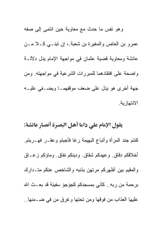 ‫ﻭﻫﻭ ﻨﻔﺱ ﻤﺎ ﺤﺩﺙ ﻤﻊ ﻤﻌﺎﻭﻴﺔ ﺤﻴﻥ ﺍﻨﺘﻤﻰ ﺇﻟﻰ ﺼﻔﻪ‬

‫ﻋﻤﺭﻭ ﺒﻥ ﺍﻟﻌﺎﺹ ﻭﺍﻟﻤﻐﻴﺭﺓ ﺒﻥ ﺸﻌﺒﺔ.، ﺇﻥ ﺘﺒﻨـﻲ ﻜـﻼ ﻤـﻥ‬

‫ﻋﺎﺌﺸﺔ ﻭﻤﻌﺎﻭﻴﺔ ﻗﻀﻴﺔ ﻋﺜﻤﺎﻥ ﻓﻲ ﻤﻭﺍﺠﻬﺔ ﺍﻹﻤﺎﻡ ﻴﺩل ﺩﻻﻟـﺔ‬

‫ﻭﺍﻀﺤﺔ ﻋﻠﻰ ﺍﻓﺘﻘﺎﺩﻫﻤﺎ ﻟﻠﻤﺒﺭﺭﺍﺕ ﺍﻟﺸﺭﻋﻴﺔ ﻓﻲ ﻤﻭﺍﺠﻬﺘﻪ. ﻭﻤﻥ‬

‫ﺠﻬﺔ ﺃﺨﺭﻯ ﻫﻭ ﻴﺩل ﻋﻠﻰ ﻀﻌﻑ ﻤﻭﻗﻔﻬﻤـﺎ ﻭﻴﻀـﻔﻲ ﻋﻠﻴـﻪ‬

                                              ‫ﺍﻻﻨﺘﻬﺎﺯﻴﺔ.‬


‫:‬                   ‫א‬        ‫א‬           ‫א‬

‫ﻜﻨﺘﻡ ﺠﻨﺩ ﺍﻟﻤﺭﺃﺓ ﻭﺃﺘﺒﺎﻉ ﺍﻟﺒﻬﻴﻤﺔ ﺭﻏﺎ ﻓﺄﺠﺒﺘﻡ ﻭﻋﻘـﺭ ﻓﻬـﺭﺒﺘﻡ.‬

‫ﺃﺨﻼﻗﻜﻡ ﺩﻗﺎﻕ. ﻭﻋﻬﺩﻜﻡ ﺸﻘﺎﻕ. ﻭﺩﻴﻨﻜﻡ ﻨﻔﺎﻕ. ﻭﻤﺎﺅﻜﻡ ﺯﻋـﺎﻕ‬

‫ﻭﺍﻟﻤﻘﻴﻡ ﺒﻴﻥ ﺃﻅﻬﺭﻜﻡ ﻤﺭﺘﻬﻥ ﺒﺫﻨﺒﻪ ﻭﺍﻟﺸﺎﺨﺹ ﻋﻨﻜﻡ ﻤﺘـﺩﺍﺭﻙ‬

‫ﺒﺭﺤﻤﺔ ﻤﻥ ﺭﺒﻪ.. ﻜﺄﻨﻲ ﺒﻤﺴﺠﺩﻜﻡ ﻜﺠﺅﺠﺅ ﺴﻔﻴﻨﺔ ﻗﺩ ﺒﻌـﺙ ﺍﷲ‬

‫ﻋﻠﻴﻬﺎ ﺍﻟﻌﺫﺍﺏ ﻤﻥ ﻓﻭﻗﻬﺎ ﻭﻤﻥ ﺘﺤﺘﻬﺎ ﻭﻏﺭﻕ ﻤﻥ ﻓﻲ ﻀـﻤﻨﻬﺎ..‬
 