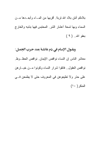 ‫ﺒﻼﺩﻜﻡ ﺃﻨﺘﻥ ﺒﻼﺩ ﺍﷲ ﺘﺭﺒﺔ. ﺃﻗﺭﺒﻬﺎ ﻤﻥ ﺍﻟﻤـﺎﺀ ﻭﺃﺒﻌـﺩﻫﺎ ﻤـﻥ‬

‫ﺍﻟﺴﻤﺎﺀ ﻭﺒﻬﺎ ﺘﺴﻌﺔ ﺃﻋﺸﺎﺭ ﺍﻟﺸﺭ. ﺍﻟﻤﺤﺘﺒﺱ ﻓﻴﻬﺎ ﺒﺫﻨﺒﻪ ﻭﺍﻟﺨﺎﺭﺝ‬

                                        ‫ﺒﻌﻔﻭ ﺍﷲ.. ) ٩ (‬


‫:‬      ‫א‬                               ‫א‬

‫ﻤﻌﺎﺸﺭ ﺍﻟﻨﺎﺱ ﺇﻥ ﺍﻟﻨﺴﺎﺀ ﻨﻭﺍﻗﺹ ﺍﻹﻴﻤﺎﻥ. ﻨﻭﺍﻗﺹ ﺍﻟﺤﻅـﻭﻅ.‬

‫ﻨﻭﺍﻗﺹ ﺍﻟﻌﻘﻭل.. ﻓﺎﺘﻘﻭﺍ ﺸﺭﺍﺭ ﺍﻟﻨﺴﺎﺀ ﻭﻜﻭﻨﻭﺍ ﻤـﻥ ﺨﻴـﺎﺭﻫﻥ‬

‫ﻋﻠﻰ ﺤﺫﺭ ﻭﻻ ﺘﻁﻴﻌﻭﻫﻥ ﻓﻲ ﺍﻟﻤﻌﺭﻭﻑ ﺤﺘﻰ ﻻ ﻴﻁﻤﻌﻥ ﻓـﻲ‬

                                           ‫ﺍﻟﻤﻨﻜﺭ) ٠١(‬
 