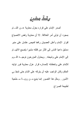 ‫‪ ‬‬
‫ﺃﺼﺩﺭ ﺍﻹﻤﺎﻡ ﻋﻠﻲ ﻗﺭﺍﺭﻩ ﺒﻌﺯل ﻤﻌﺎﻭﻴﺔ ﻋـﻥ ﺍﻟﺸـﺎﻡ‬

‫ﺒﻤﺠﺭﺩ ﺃﻥ ﺘﻭﻟﻰ ﺃﻤﺭ ﺍﻟﺨﻼﻓﺔ. ﺇﻻ ﺃﻥ ﻤﻌﺎﻭﻴﺔ ﺭﻓﺽ ﺍﻻﻨﺼﻴﺎﻉ‬

‫ﻟﻘﺭﺍﺭ ﺍﻹﻤﺎﻡ ﻭﺃﻋﻠﻥ ﺍﻟﻌﺼﻴﺎﻥ ﺭﺍﻓﻌﺎ ﻗﻤﻴﺹ ﻋﺜﻤﺎﻥ ﻋﻠﻰ ﻤﻨﺒﺭ‬

‫ﺩﻤﺸﻕ ﺩﺍﻋﻴﺎ ﺍﻟﻨﺎﺱ ﺇﻟﻰ ﺍﻟﺜﺄﺭ ﻤﻥ ﻗﺘﻠﺘﻪ ﻤﺸﻴﺭﺍ ﺒﺈﺼﺒﻊ ﺍﻻﺘﻬـﺎﻡ‬

‫ﺇﻟﻰ ﺍﻹﻤﺎﻡ ﻋﻠﻲ ﻭﺸﻴﻌﺘﻪ.. ﻭﻴﺤﺎﻭل ﺍﻟﻤﺅﺭﺨﻭﻥ ﺘﻭﺠﻴـﻪ ﺍﻟﻠـﻭﻡ‬

‫ﻟﻺﻤﺎﻡ ﻋﻠﻲ ﻭﺘﺨﻁﺌﺘﻪ ﻹﺼﺩﺍﺭﻩ ﻗﺭﺍﺭ ﻋﺯل ﻤﻌﺎﻭﻴﺔ ﻓﻭﺭ ﺘﻭﻟﻴﻪ‬

‫ﺍﻟﺤﻜﻡ ﻭﻜﺎﻥ ﺍﻟﻭﺍﺠﺏ ﻋﻠﻴﻪ ﺃﻥ ﻴﺘﺭﻜﻪ ﻋﻠﻰ ﺍﻟﺸﺎﻡ ﺤﺘﻰ ﺘﻨﺠﻠـﻲ‬

‫ﺍﻷﻤﻭﺭ.. ﻭﻤﺜل ﻫﺫﺍ ﺍﻟﺘﺼﻭﺭ ﺇﻨﻤﺎ ﻴﻨﺒﻊ ﻤـﻥ ﺭﺅﻴـﺔ ﺴـﻁﺤﻴﺔ‬

                                        ‫ﻟﻁﺒﻴﻌﺔ ﺍﻟﺼﺭﺍﻉ.‬
 