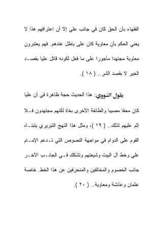 ‫ﺍﻟﻔﻘﻬﺎﺀ ﺒﺄﻥ ﺍﻟﺤﻕ ﻜﺎﻥ ﻓﻲ ﺠﺎﻨﺏ ﻋﻠﻲ ﺇﻻ ﺃﻥ ﺍﻋﺘﺭﺍﻓﻬﻡ ﻫﺫﺍ ﻻ‬

‫ﻴﻌﻨﻲ ﺍﻟﺤﻜﻡ ﺒﺄﻥ ﻤﻌﺎﻭﻴﺔ ﻜﺎﻥ ﻋﻠﻰ ﺒﺎﻁل ﻋﻨﺩﻫﻡ. ﻓﻬﻡ ﻴﻌﺘﺒﺭﻭﻥ‬

‫ﻤﻌﺎﻭﻴﺔ ﻤﺠﺘﻬﺩﺍ ﻤﺄﺠﻭﺭﺍ ﻋﻠﻰ ﻤﺎ ﻓﻌل ﻟﻜﻭﻨﻪ ﻗﺎﺘل ﻋﻠﻴﺎ ﺒﻘﺼـﺩ‬

                           ‫ﺍﻟﺨﻴﺭ ﻻ ﺒﻘﺼﺩ ﺍﻟﺸﺭ.. ) ٨١ (.‬


‫: ﻫﺫﺍ ﺍﻟﺤﺩﻴﺙ ﺤﺠﺔ ﻅﺎﻫﺭﺓ ﻓﻲ ﺃﻥ ﻋﻠﻴﺎ‬        ‫א‬

‫ﻜﺎﻥ ﻤﺤﻘﺎ ﻤﺼﻴﺒﺎ ﻭﺍﻟﻁﺎﺌﻔﺔ ﺍﻷﺨﺭﻯ ﺒﻐﺎﺓ ﻟﻜﻨﻬﻡ ﻤﺠﺘﻬﺩﻭﻥ ﻓـﻼ‬

‫ﺇﺜﻡ ﻋﻠﻴﻬﻡ ﻟﺫﻟﻙ.. ) ٩١ (، ﻭﻤﺜل ﻫﺫﺍ ﺍﻟﻨﻬﺞ ﺍﻟﺘﺒﺭﻴﺭﻱ ﻴﺘﺒﻨـﺎﻩ‬

‫ﺍﻟﻘﻭﻡ ﻋﻠﻰ ﺍﻟﺩﻭﺍﻡ ﻓﻲ ﻤﻭﺍﺠﻬﺔ ﺍﻟﻨﺼﻭﺹ ﺍﻟﺘﻲ ﺘـﺩﻋﻡ ﺍﻹﻤـﺎﻡ‬

‫ﻋﻠﻲ ﻭﺨﻁ ﺁل ﺍﻟﺒﻴﺕ ﻭﺸﻴﻌﺘﻬﻡ ﻭﺘﺸﻜﻙ ﻓـﻲ ﺍﻟﺠﺎﻨـﺏ ﺍﻵﺨـﺭ‬

‫ﺠﺎﻨﺏ ﺍﻟﺨﺼﻭﻡ ﻭﺍﻟﻤﺨﺎﻟﻔﻴﻥ ﻭﺍﻟﻤﻨﺤﺭﻓﻴﻥ ﻋﻥ ﻫﺫﺍ ﺍﻟﺨﻁ. ﺨﺎﺼﺔ‬

                        ‫ﻋﺜﻤﺎﻥ ﻭﻋﺎﺌﺸﺔ ﻭﻤﻌﺎﻭﻴﺔ.. ) ٠٢ (.‬
 