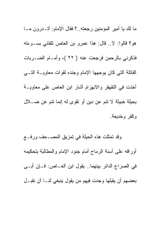 ‫ﻤﺎ ﻟﻙ ﻴﺎ ﺃﻤﻴﺭ ﺍﻟﻤﺅﻤﻨﻴﻥ ﺭﺠﻌﺘﻪ..؟ ﻓﻘﺎل ﺍﻹﻤﺎﻡ: ﺃﺘـﺩﺭﻭﻥ ﻤـﺎ‬

‫ﻫﻭ؟ ﻗﺎﻟﻭﺍ: ﻻ.. ﻗﺎل: ﻫﺫﺍ ﻋﻤﺭﻭ ﺒﻥ ﺍﻟﻌﺎﺹ ﺘﻠﻘﺎﻨﻲ ﺒﺴـﻭﺀﺘﻪ‬

‫ﻓﺫﻜﺭﻨﻲ ﺒﺎﻟﺭﺤﻤﻥ ﻓﺭﺠﻌﺕ ﻋﻨﻪ ) ٢٢ (، ﻭﺃﻤـﺎﻡ ﺍﻟﻀـﺭﺒﺎﺕ‬

‫ﺍﻟﻘﺎﺘﻠﺔ ﺍﻟﺘﻲ ﻜﺎﻥ ﻴﻭﺠﻬﻬﺎ ﺍﻹﻤﺎﻡ ﻭﺠﻨﺩﻩ ﻟﻘﻭﺍﺕ ﻤﻌﺎﻭﻴـﺔ ﺍﻟﺘـﻲ‬

‫ﺃﺨﺫﺕ ﻓﻲ ﺍﻟﺘﻘﻬﻘﺭ ﻭﺍﻻﻨﻬﺯﺍﻡ ﺃﺸﺎﺭ ﺍﺒﻥ ﺍﻟﻌﺎﺹ ﻋﻠﻰ ﻤﻌﺎﻭﻴـﺔ‬

‫ﺒﺤﻴﻠﺔ ﺨﺒﻴﺜﺔ ﻻ ﺘﻨﻡ ﻋﻥ ﺩﻴﻥ ﺃﻭ ﺘﻘﻭﻯ ﻟﻪ ﺇﻨﻤﺎ ﺘﻨﻡ ﻋﻥ ﻀـﻼل‬

                                          ‫ﻭﻜﻔﺭ ﻭﺨﺩﻴﻌﺔ.‬


‫ﻭﻗﺩ ﺘﻤﺜﻠﺕ ﻫﺫﻩ ﺍﻟﺤﻴﻠﺔ ﻓﻲ ﺘﻤﺯﻴﻕ ﺍﻟﻤﺼـﺤﻑ ﻭﺭﻓـﻊ‬

‫ﺃﻭﺭﺍﻗﻪ ﻋﻠﻰ ﺃﺴﻨﺔ ﺍﻟﺭﻤﺎﺡ ﺃﻤﺎﻡ ﺠﻨﻭﺩ ﺍﻹﻤﺎﻡ ﻭﺍﻟﻤﻁﺎﻟﺒﺔ ﺒﺘﺤﻜﻴﻤﻪ‬

‫ﻓﻲ ﺍﻟﺼﺭﺍﻉ ﺍﻟﺩﺍﺌﺭ ﺒﻴﻨﻬﻤﺎ.. ﻴﻘﻭل ﺍﺒﻥ ﺍﻟﻌـﺎﺹ: ﻓـﺈﻥ ﺃﺒـﻰ‬

‫ﺒﻌﻀﻬﻡ ﺃﻥ ﻴﻘﺒﻠﻬﺎ ﻭﺠﺩﺕ ﻓﻴﻬﻡ ﻤﻥ ﻴﻘﻭل ﻴﻨﺒﻐﻲ ﻟﻨـﺎ ﺃﻥ ﻨﻘﺒـل‬
 