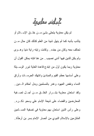 ‫‪ ‬‬
‫ﻟﻡ ﻴﻜﻥ ﻤﻌﺎﻭﻴﺔ ﻴﺘﺤﻠﻰ ﺒﺸﺊ ﻤـﻥ ﺨﻠـﻕ ﺍﻹﺴـﻼﻡ ﺃﻭ‬

‫ﻴﺘﺄﺩﺏ ﺒﺄﺩﺒﻪ ﻜﻤﺎ ﻟﻡ ﻴﻨﻬل ﺸﻴﺌﺎ ﻤﻥ ﺍﻟﻌﻠﻡ ﻜﺫﻟﻙ ﻜﺎﻥ ﺤﺎل ﻤـﻥ‬

‫ﺘﺤﺎﻟﻑ ﻤﻌﻪ ﻭﻜﺎﻥ ﻤﻥ ﺠﻨﺩﻩ.. ﻭﻜﺎﻨﺕ ﺭﺍﻴﺘﻪ ﺭﺍﻴﺔ ﺩﻨﻴﺎ ﻭﻫـﻭﻯ‬

‫ﻭﻟﻡ ﻴﻜﻥ ﻟﻠﺩﻴﻥ ﻓﻴﻬﺎ ﺃﺩﻨﻰ ﻨﺼﻴﺏ.. ﻤﻥ ﻫﻨﺎ ﻓﺈﻨﻪ ﻴﻤﻜﻥ ﺍﻟﻘﻭل ﺃﻥ‬

‫ﻤﻌﺎﻭﻴﺔ ﺭﺒﻤﺎ ﻴﻜﻭﻥ ﺃﻭل ﻤﻥ ﺍﺒﺘﺩﻉ ﻗﺎﻋﺩﺓ ﺍﻟﻐﺎﻴﺔ ﺘﺒﺭﺭ ﺍﻟﻭﺴـﻴﻠﺔ‬

‫ﻭﻋﻠﻰ ﺃﺴﺎﺴﻬﺎ ﺤﻁﻡ ﺍﻟﻘﻴﻡ ﻭﺍﻟﻤﺒﺎﺩﺉ ﻭﺍﻨﺘﻬﻙ ﺍﻟﺤﺭﻤـﺎﺕ ﻭﺃﺭﺍﻕ‬

‫ﺍﻟﺩﻤﺎﺀ ﻭﻨﻘﺽ ﺍﻟﻌﻬﻭﺩ ﻭﻏﺩﺭ ﺒﺎﻟﻤﺴﻠﻤﻴﻥ ﻭﺒﺩل ﺃﺤﻜﺎﻡ ﺍﻟـﺩﻴﻥ..‬

‫ﻭﻟﻘﺩ ﺍﺴﺘﻌﺎﻥ ﻤﻌﺎﻭﻴﺔ ﺒﺸـﺭﺍﺭ ﺍﻟﺨﻠـﻕ ﻤـﻥ ﺃﺠـل ﺘﺼـﻔﻴﺔ‬

‫ﺍﻟﻤﻌﺎﺭﻀﻴﻥ ﻭﺍﻟﻘﻀﺎﺀ ﻋﻠﻰ ﺸﻴﻌﺔ ﺍﻹﻤﺎﻡ ﻋﻠﻲ ﻭﻤﺤﻭ ﺫﻜـﺭﻩ..‬

‫ﻭﻋﻠﻰ ﺭﺃﺱ ﺍﻟﺫﻴﻥ ﺍﺴﺘﻌﺎﻥ ﺒﻬﻡ ﻤﻌﺎﻭﻴﺔ ﻓﻲ ﺘﺼﻔﻴﺔ ﺍﻟﻤﺴـﻠﻤﻴﻥ‬

‫ﺍﻟﻤﻠﺘﺯﻤﻴﻥ ﺒﺎﻹﺴﻼﻡ ﺍﻟﻨﺒﻭﻱ ﻤﻥ ﺃﻨﺼﺎﺭ ﺍﻹﻤﺎﻡ ﺒﺴﺭ ﺒﻥ ﺃﺭﻁﺄﺓ..‬
 