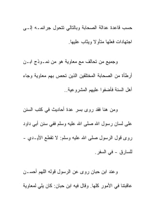 ‫ﺤﺴﺏ ﻗﺎﻋﺩﺓ ﻋﺩﺍﻟﺔ ﺍﻟﺼﺤﺎﺒﺔ ﻭﺒﺎﻟﺘﺎﻟﻲ ﺘﺘﺤﻭل ﺠﺭﺍﺌﻤـﻪ ﺇﻟـﻰ‬

                       ‫ﺍﺠﺘﻬﺎﺩﺍﺕ ﻓﻌﻠﻬﺎ ﻤﺘﺄﻭﻻ ﻭﻴﺜﺎﺏ ﻋﻠﻴﻬﺎ.‬


‫ﻭﺠﻤﻴﻊ ﻤﻥ ﺘﺤﺎﻟﻑ ﻤﻊ ﻤﻌﺎﻭﻴﺔ ﻫﻭ ﻤﻥ ﻨﻤـﻭﺫﺝ ﺍﺒـﻥ‬

‫ﺃﺭﻁﺄﺓ ﻤﻥ ﺍﻟﺼﺤﺎﺒﺔ ﺍﻟﻤﺨﺘﻠﻘﻴﻥ ﺍﻟﺫﻴﻥ ﺘﺤﺹ ﺒﻬﻡ ﻤﻌﺎﻭﻴﺔ ﻭﺠﺎﺀ‬

                     ‫ﺃﻫل ﺍﻟﺴﻨﺔ ﻓﺄﻀﻔﻭﺍ ﻋﻠﻴﻬﻡ ﺍﻟﻤﺸﺭﻭﻋﻴﺔ..‬


‫ﻭﻤﻥ ﻫﻨﺎ ﻓﻘﺩ ﺭﻭﻯ ﺒﺴﺭ ﻋﺩﺓ ﺃﺤﺎﺩﻴﺙ ﻓﻲ ﻜﺘﺏ ﺍﻟﺴﻨﻥ‬

‫ﻋﻠﻰ ﻟﺴﺎﻥ ﺭﺴﻭل ﺍﷲ ﺼﻠﻰ ﺍﷲ ﻋﻠﻴﻪ ﻭﺴﻠﻡ ﻓﻔﻲ ﺴﻨﻥ ﺃﺒﻲ ﺩﺍﻭﺩ‬

‫ﺭﻭﻯ ﻗﻭل ﺍﻟﺭﺴﻭل ﺼﻠﻰ ﺍﷲ ﻋﻠﻴﻪ ﻭﺴﻠﻡ: ﻻ ﺘﻘﻁﻊ ﺍﻷﻴـﺩﻱ -‬

                                     ‫ﻟﻠﺴﺎﺭﻕ - ﻓﻲ ﺍﻟﺴﻔﺭ.‬


‫ﻭﻋﻨﺩ ﺍﺒﻥ ﺤﺒﺎﻥ ﺭﻭﻯ ﻋﻥ ﺍﻟﺭﺴﻭل ﻗﻭﻟﻪ ﺍﻟﻠﻬﻡ ﺃﺤﺴـﻥ‬

‫ﻋﺎﻗﺒﺘﻨﺎ ﻓﻲ ﺍﻷﻤﻭﺭ ﻜﻠﻬﺎ. ﻭﻗﺎل ﻓﻴﻪ ﺍﺒﻥ ﺤﺒﺎﻥ: ﻜﺎﻥ ﻴﻠﻲ ﻟﻤﻌﺎﻭﻴﺔ‬
 