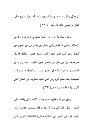 ‫ﺍﻷﻋﻤﺎل ﻭﻜﺎﻥ ﺇﺫﺍ ﺩﻋﺎ ﺭﺒﻤﺎ ﺍﺴﺘﺠﻴﺏ ﻟﻪ ﻭﻟﻪ ﺃﺨﺒﺎﺭ ﺸﻬﻴﺭﺓ ﻓﻲ‬

                     ‫ﺍﻟﻔﺘﻥ ﻻ ﻴﻨﺒﻐﻲ ﺍﻟﺘﺸﺎﻏل ﺒﻬﺎ.. ) ٢٣ (‬


‫ﻭﻜﺎﻥ ﻤﻌﺎﻭﻴﺔ ﺃﻭل ﻤﻥ ﺍﺒﺘﺩﺃ ﺒﻘﻁـﻊ ﺍﻟـﺭﺅﻭﺱ ﻓـﻲ‬

‫ﺍﻹﺴﻼﻡ. ﻭﻜﺎﻥ ﻗﺩ ﻗﻁﻊ ﺭﺃﺱ ﻋﻤﺎﺭ ﺒﻥ ﻴﺎﺴﺭ ﻭﺭﺃﺱ ﻋﻤﺭﻭ ﺒﻥ‬

‫ﺍﻟﺤﻤﻕ ﻭﻫﻭ ﺃﺤﺩ ﺍﻟﺫﻴﻥ ﻗﺎﺩﻭﺍ ﺍﻟﺜﻭﺭﺓ ﻀﺩ ﻋﺜﻤﺎﻥ. ﻜﺫﻟﻙ ﻓﻌـل‬

‫ﻤﻊ ﻤﺤﻤﺩ ﺒﻥ ﺃﺒﻲ ﺒﻜﺭ ﻓﻲ ﻤﺼﺭ ﺤﻴﻥ ﺩﺨﻠﻬـﺎ ﻋﻤـﺭﻭ ﺒـﻥ‬

‫ﺍﻟﻌﺎﺹ ﻭﻭﻀﻌﻭﺍ ﺠﺜﺘﻪ ﻓﻲ ﺤﻤﺎﺭ ﻤﻴـﺕ ﻭﺃﺤﺭﻗﻭﻫـﺎ. ﻭﻗـﺩ‬

‫ﺃﺼﺒﺤﺕ ﺴﻨﺔ ﻗﻁﻊ ﺍﻟﺭﺅﻭﺱ ﺍﻟﺘﻲ ﺴﻨﻬﺎ ﻤﻌﺎﻭﻴﺔ ﻤﻥ ﺍﻟﺴﻨﻥ ﺍﻟﺘﻲ‬

                       ‫ﺍﻟﺘﺯﻡ ﺒﻬﺎ ﺍﻟﺤﻜﺎﻡ ﻤﻥ ﺒﻌﺩﻩ..) ٣٣ (‬


‫ﻭﻤﻥ ﺠﺭﺍﺌﻡ ﻤﻌﺎﻭﻴﺔ ﺃﻤﺭﻩ ﺒﺴﺏ ﺍﻹﻤﺎﻡ ﻋﻠﻲ ﻭﻟﻌﻨﻪ ﻋﻠﻰ‬

‫ﺍﻟﻤﻨﺎﺒﺭ ﻭﻤﺜل ﻫﺫﻩ ﺍﻟﺠﺭﻴﻤﺔ ﻻ ﺘﻌﺩ ﻤﻭﻗﻔﺎ ﺸﺨﺼﻴﺎ ﻋﺩﺍﺌﻴﺎ ﻤـﻥ‬

‫ﺍﻹﻤﺎﻡ ﺇﻨﻤﺎ ﻫﻲ ﺘﻌﺒﺭ ﻋﻥ ﻋﺩﺍﺌﻴﺔ ﻤﻌﺎﻭﻴﺔ ﻟﻺﺴﻼﻡ ﺍﻟﻨﺒﻭﻱ ﺍﻟﺫﻱ‬
 