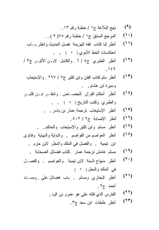 ‫ﻨﻬﺞ ﺍﻟﺒﻼﻏﺔ ﺝ١ / ﺨﻁﺒﺔ ﺭﻗﻡ ٣١. .‬     ‫)٩(‬
           ‫ﺍﻟﻤﺭﺠﻊ ﺍﻟﺴﺎﺒﻕ ﺝ١ / ﺨﻁﺒﺔ ﺭﻗﻡ ٨٧) * ( . .‬    ‫)٠١(‬
 ‫ﺃﻨﻅﺭ ﻟﻨﺎ ﻜﺘﺎﺏ ﻓﻘﻪ ﺍﻟﻬﺯﻴﻤﺔ ﻓﺼل ﺍﻟﺤﺩﻴﺙ ﻭﺍﻨﻅﺭ ﺒـﺎﺏ‬      ‫)١١(‬
               ‫ﺍﻨﻌﻜﺎﺴﺎﺕ ﺍﻟﺨﻁ ﺍﻷﻤﻭﻱ) * ( . .‬
‫ﺃﻨﻅﺭ ﺍﻟﻁﺒﺭﻱ ﺝ٤ / ٦ . ﻭﺍﻟﻜﺎﻤل ﻻﺒـﻥ ﺍﻷﺜﻴـﺭ ﺝ٣ /‬         ‫)٢١(‬
                                            ‫٩٤١.‬
 ‫ﺃﻨﻅﺭ ﺴﻠﻡ ﻜﺘﺎﺏ ﺍﻟﻔﺘﻥ ﻭﺍﺒﻥ ﻜﺜﻴﺭ ﺝ٧ / ٧٦٢ . ﻭﺍﻹﺴﺘﻴﻌﺎﺏ‬   ‫)٣١(‬
                               ‫ﻭﺴﻴﺭﺓ ﺍﺒﻥ ﻫﺸﺎﻡ. .‬
‫ﺃﻨﻅﺭ ﺃﺤﻜﺎﻡ ﺍﻟﻘﺭﺁﻥ ﻟﻠﺠﺼـﺎﺹ . ﻭﺍﻨﻅـﺭ ﺍﺒـﻥ ﻜﺜﻴـﺭ‬         ‫)٤١(‬
              ‫ﻭﺍﻟﻁﺒﺭﻱ ﻭﻜﺘﺏ ﺍﻟﺘﺎﺭﻴﺦ) * ( . .‬
          ‫ﺃﻨﻅﺭ ﺍﻹﺴﺘﻴﻌﺎﺏ ﺘﺭﺠﻤﺔ ﻋﻤﺎﺭ ﺒﻥ ﻴﺎﺴﺭ. .‬         ‫)٥١(‬
                         ‫ﺃﻨﻅﺭ ﺍﻹﺼﺎﺒﺔ ﺝ٢ / ٢٠٥.‬        ‫)٦١(‬
       ‫ﺃﻨﻅﺭ ﻤﺴﻠﻡ ﻭﺍﺒﻥ ﻜﺜﻴﺭ ﻭﺍﻹﺴﺘﻴﻌﺎﺏ ﻭﺍﻟﺤﺎﻜﻡ. .‬       ‫)٧١(‬
‫ﺃﻨﻅﺭ ﺍﻟﻌﻭﺍﺼﻡ ﻤﻥ ﺍﻟﻘﻭﺍﺼﻡ . ﻭﺍﻟﺒﺩﺍﻴﺔ ﻭﺍﻟﻨﻬﺎﻴﺔ ﻭﻓﺘﺎﻭﻯ‬    ‫)٨١(‬
  ‫ﺍﺒﻥ ﺘﻴﻤﻴﺔ . ﻭﺍﻟﻔﺼل ﻓﻲ ﺍﻟﻤﻠﻙ ﻭﺍﻟﻨﺤل ﻻﺒﻥ ﺤﺯﻡ .‬
  ‫ﻤﺴﻠﻡ ﻫﺎﻤﺵ ﺘﺭﺠﻤﺔ ﻋﻤﺎﺭ . ﻜﺘﺎﺏ ﻓﻀﺎﺌل ﺍﻟﺼﺤﺎﺒﺔ .‬         ‫)٩١(‬

‫ﺃﻨﻅﺭ ﻤﻨﻬﺎﺝ ﺍﻟﺴﻨﺔ ﻻﺒﻥ ﺘﻴﻤﻴﺔ . ﻭﺍﻟﻌﻭﺍﺼﻡ . ﻭﺍﻟﻔﺼـل‬       ‫)٠٢(‬

                           ‫ﻓﻲ ﺍﻟﻤﻠﻙ ﻭﺍﻟﻨﺤل) * (‬
‫ﺃﻨﻅﺭ ﺍﻟﺒﺨﺎﺭﻱ ﻭﻤﺴﻠﻡ . ﺒﺎﺏ ﻓﻀﺎﺌل ﻋﻠﻲ . ﻭﻤﺴـﻨﺩ‬           ‫)١٢(‬

                                        ‫ﺃﺤﻤﺩ ﺝ٢.‬
             ‫ﺍﻟﻔﺎﺭﺱ ﺍﻟﺫﻱ ﻗﺘﻠﻪ ﻋﻠﻲ ﻫﻭ ﻋﻤﺭﻭ ﺒﻥ ﺍﻟﻭﺩ.‬    ‫)٢٢(‬

                        ‫ﺃﻨﻅﺭ ﻁﺒﻘﺎﺕ ﺍﺒﻥ ﺴﻌﺩ ﺝ٣.‬        ‫)٣٢(‬
 