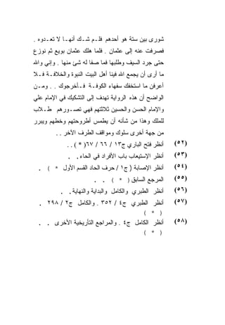 ‫ﺸﻭﺭﻯ ﺒﻴﻥ ﺴﺘﺔ ﻫﻭ ﺃﺤﺩﻫﻡ ﻓﻠـﻡ ﺸـﻙ ﺃﻨﻬـﺎ ﻻ ﺘﻌـﺩﻭﻩ .‬
‫ﻓﺼﺭﻓﺕ ﻋﻨﻪ ﺇﻟﻰ ﻋﺜﻤﺎﻥ . ﻓﻠﻤﺎ ﻫﻠﻙ ﻋﺜﻤﺎﻥ ﺒﻭﻴﻊ ﺜﻡ ﻨﻭﺯﻉ‬
‫ﺤﺘﻰ ﺠﺭﺩ ﺍﻟﺴﻴﻑ ﻭﻁﻠﺒﻬﺎ ﻓﻤﺎ ﺼﻔﺎ ﻟﻪ ﺸﺊ ﻤﻨﻬﺎ . ﻭﺇﻨﻲ ﻭﺍﷲ‬
‫ﻤﺎ ﺃﺭﻯ ﺃﻥ ﻴﺠﻤﻊ ﺍﷲ ﻓﻴﻨﺎ ﺃﻫل ﺍﻟﺒﻴﺕ ﺍﻟﻨﺒﻭﺓ ﻭﺍﻟﺨﻼﻓـﺔ ﻓـﻼ‬
‫ﺃﻋﺭﻓﻥ ﻤﺎ ﺍﺴﺘﺨﻔﻙ ﺴﻔﻬﺎﺀ ﺍﻟﻜﻭﻓـﺔ ﻓـﺄﺨﺭﺠﻭﻙ . . ﻭﻤـﻥ‬
‫ﺍﻟﻭﺍﻀﺢ ﺃﻥ ﻫﺫﻩ ﺍﻟﺭﻭﺍﻴﺔ ﺘﻬﺩﻑ ﺇﻟﻰ ﺍﻟﺘﺸﻜﻴﻙ ﻓﻲ ﺍﻹﻤﺎﻡ ﻋﻠﻲ‬
‫ﻭﺍﻹﻤﺎﻡ ﺍﻟﺤﺴﻥ ﻭﺍﻟﺤﺴﻴﻥ ﺜﻼﺜﺘﻬﻡ ﻓﻬﻲ ﺘﺼـﻭﺭﻫﻡ ﻁـﻼﺏ‬
‫ﻟﻠﻤﻠﻙ ﻭﻫﺫﺍ ﻤﻥ ﺸﺄﻨﻪ ﺃﻥ ﻴﻁﻤﺱ ﺃﻁﺭﻭﺤﺘﻬﻡ ﻭﺨﻁﻬﻡ ﻭﻴﺒﺭﺭ‬
         ‫ﻤﻥ ﺠﻬﺔ ﺃﺨﺭﻯ ﺴﻠﻭﻙ ﻭﻤﻭﺍﻗﻑ ﺍﻟﻁﺭﻑ ﺍﻵﺨﺭ . .‬
             ‫ﺃﻨﻅﺭ ﻓﺘﺢ ﺍﻟﺒﺎﺭﻱ ﺝ٣١ / ٦٦ / ٧٦) * ( . .‬    ‫)٢٥(‬
             ‫ﺃﻨﻅﺭ ﺍﻹﺴﺘﻴﻌﺎﺏ ﺒﺎﺏ ﺍﻷﻓﺭﺍﺩ ﻓﻲ ﺍﻟﺤﺎﺀ. .‬      ‫)٣٥(‬
 ‫ﺃﻨﻅﺭ ﺍﻹﺼﺎﺒﺔ ) ﺝ١ / ﺤﺭﻑ ﺍﻟﺤﺎﺩ ﺍﻟﻘﺴﻡ ﺍﻷﻭل * ( .‬         ‫)٤٥(‬
                       ‫ﺍﻟﻤﺭﺠﻊ ﺍﻟﺴﺎﺒﻕ) * ( . .‬          ‫)٥٥(‬
          ‫ﺃﻨﻅﺭ ﺍﻟﻁﺒﺭﻱ ﻭﺍﻟﻜﺎﻤل ﻭﺍﻟﺒﺩﺍﻴﺔ ﻭﺍﻟﻨﻬﺎﻴﺔ. .‬     ‫)٦٥(‬
 ‫ﺍﻟﻁﺒﺭﻱ ﺝ٤ / ٢٥٣ . ﻭﺍﻟﻜﺎﻤل ﺝ٢ / ٨٩٢ .‬         ‫ﺃﻨﻅﺭ‬     ‫)٧٥(‬
                                      ‫(‬       ‫) *‬
 ‫ﺍﻟﻜﺎﻤل ﺝ٤ . ﻭﺍﻟﻤﺭﺍﺠﻊ ﺍﻟﺘﺄﺭﻴﺨﻴﺔ ﺍﻷﺨﺭﻯ . .‬     ‫ﺃﻨﻅﺭ‬     ‫)٨٥(‬
                                      ‫(‬       ‫) *‬
 