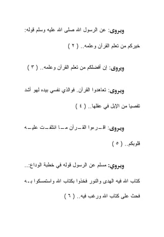 ‫: ﻋﻥ ﺍﻟﺭﺴﻭل ﺍﷲ ﺼﻠﻰ ﺍﷲ ﻋﻠﻴﻪ ﻭﺴﻠﻡ ﻗﻭﻟﻪ:‬

                     ‫ﺨﻴﺭﻜﻡ ﻤﻥ ﺘﻌﻠﻡ ﺍﻟﻘﺭﺁﻥ ﻭﻋﻠﻤﻪ.. ) ٢ (‬


 ‫: ﺇﻥ ﺃﻓﻀﻠﻜﻡ ﻤﻥ ﺘﻌﻠﻡ ﺍﻟﻘﺭﺁﻥ ﻭﻋﻠﻤﻪ.. ) ٣ (‬


‫: ﺘﻌﺎﻫﺩﻭﺍ ﺍﻟﻘﺭﺁﻥ. ﻓﻭﺍﻟﺫﻱ ﻨﻔﺴﻲ ﺒﻴﺩﻩ ﻟﻬﻭ ﺃﺸﺩ‬

                         ‫ﺘﻔﺼﻴﺎ ﻤﻥ ﺍﻹﺒل ﻓﻲ ﻋﻘﻠﻬﺎ.. ) ٤ (‬


‫ـﻪ‬
 ‫ـﺕ ﻋﻠﻴـ‬
       ‫: ـﺭﺀﻭﺍ ـﺭﺁﻥ ـﺎ ﺍﺌﺘﻠﻔـ‬
               ‫ﻤـ‬   ‫ﺍﻟﻘـ‬  ‫ﺍﻗـ‬

                                             ‫ﻗﻠﻭﺒﻜﻡ.. ) ٥ (‬


‫: ﻤﺴﻠﻡ ﻋﻥ ﺍﻟﺭﺴﻭل ﻗﻭﻟﻪ ﻓﻲ ﺨﻁﺒﺔ ﺍﻟﻭﺩﺍﻉ:..‬

‫ﻜﺘﺎﺏ ﺍﷲ ﻓﻴﻪ ﺍﻟﻬﺩﻯ ﻭﺍﻟﻨﻭﺭ ﻓﺨﺫﻭﺍ ﺒﻜﺘﺎﺏ ﺍﷲ ﻭﺍﺴﺘﻤﺴﻜﻭﺍ ﺒـﻪ‬

                   ‫ﻓﺤﺙ ﻋﻠﻰ ﻜﺘﺎﺏ ﺍﷲ ﻭﺭﻏﺏ ﻓﻴﻪ.. ) ٦ (‬
 