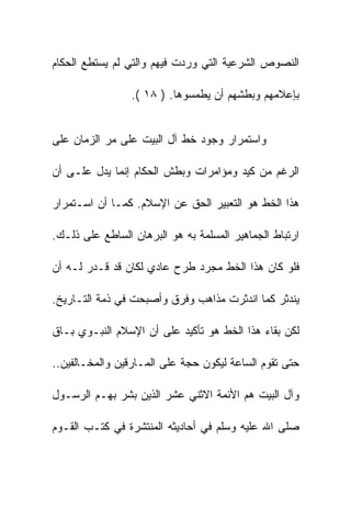 ‫ﺍﻟﻨﺼﻭﺹ ﺍﻟﺸﺭﻋﻴﺔ ﺍﻟﺘﻲ ﻭﺭﺩﺕ ﻓﻴﻬﻡ ﻭﺍﻟﺘﻲ ﻟﻡ ﻴﺴﺘﻁﻊ ﺍﻟﺤﻜﺎﻡ‬

                 ‫ﺒﺈﻋﻼﻤﻬﻡ ﻭﺒﻁﺸﻬﻡ ﺃﻥ ﻴﻁﻤﺴﻭﻫﺎ. ) ٨١ (.‬


‫ﻭﺍﺴﺘﻤﺭﺍﺭ ﻭﺠﻭﺩ ﺨﻁ ﺁل ﺍﻟﺒﻴﺕ ﻋﻠﻰ ﻤﺭ ﺍﻟﺯﻤﺎﻥ ﻋﻠﻰ‬

‫ﺍﻟﺭﻏﻡ ﻤﻥ ﻜﻴﺩ ﻭﻤﺅﺍﻤﺭﺍﺕ ﻭﺒﻁﺵ ﺍﻟﺤﻜﺎﻡ ﺇﻨﻤﺎ ﻴﺩل ﻋﻠـﻰ ﺃﻥ‬

‫ﻫﺫﺍ ﺍﻟﺨﻁ ﻫﻭ ﺍﻟﺘﻌﺒﻴﺭ ﺍﻟﺤﻕ ﻋﻥ ﺍﻹﺴﻼﻡ. ﻜﻤـﺎ ﺃﻥ ﺍﺴـﺘﻤﺭﺍﺭ‬

‫ﺍﺭﺘﺒﺎﻁ ﺍﻟﺠﻤﺎﻫﻴﺭ ﺍﻟﻤﺴﻠﻤﺔ ﺒﻪ ﻫﻭ ﺍﻟﺒﺭﻫﺎﻥ ﺍﻟﺴﺎﻁﻊ ﻋﻠﻰ ﺫﻟـﻙ.‬

‫ﻓﻠﻭ ﻜﺎﻥ ﻫﺫﺍ ﺍﻟﺨﻁ ﻤﺠﺭﺩ ﻁﺭﺡ ﻋﺎﺩﻱ ﻟﻜﺎﻥ ﻗﺩ ﻗـﺩﺭ ﻟـﻪ ﺃﻥ‬

‫ﻴﻨﺩﺜﺭ ﻜﻤﺎ ﺍﻨﺩﺜﺭﺕ ﻤﺫﺍﻫﺏ ﻭﻓﺭﻕ ﻭﺃﺼﺒﺤﺕ ﻓﻲ ﺫﻤﺔ ﺍﻟﺘـﺎﺭﻴﺦ.‬

‫ﻟﻜﻥ ﺒﻘﺎﺀ ﻫﺫﺍ ﺍﻟﺨﻁ ﻫﻭ ﺘﺄﻜﻴﺩ ﻋﻠﻰ ﺃﻥ ﺍﻹﺴﻼﻡ ﺍﻟﻨﺒـﻭﻱ ﺒـﺎﻕ‬

‫ﺤﺘﻰ ﺘﻘﻭﻡ ﺍﻟﺴﺎﻋﺔ ﻟﻴﻜﻭﻥ ﺤﺠﺔ ﻋﻠﻰ ﺍﻟﻤـﺎﺭﻗﻴﻥ ﻭﺍﻟﻤﺨـﺎﻟﻔﻴﻥ..‬

‫ﻭﺁل ﺍﻟﺒﻴﺕ ﻫﻡ ﺍﻷﺌﻤﺔ ﺍﻻﺜﻨﻲ ﻋﺸﺭ ﺍﻟﺫﻴﻥ ﺒﺸﺭ ﺒﻬـﻡ ﺍﻟﺭﺴـﻭل‬

‫ﺼﻠﻰ ﺍﷲ ﻋﻠﻴﻪ ﻭﺴﻠﻡ ﻓﻲ ﺃﺤﺎﺩﻴﺜﻪ ﺍﻟﻤﻨﺘﺸﺭﺓ ﻓﻲ ﻜﺘـﺏ ﺍﻟﻘـﻭﻡ‬
 