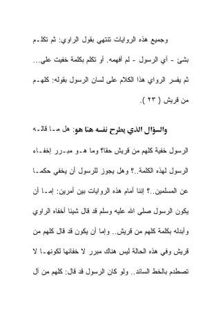 ‫ﻭﺠﻤﻴﻊ ﻫﺫﻩ ﺍﻟﺭﻭﺍﻴﺎﺕ ﺘﻨﺘﻬﻲ ﺒﻘﻭل ﺍﻟﺭﺍﻭﻱ: ﺜﻡ ﺘﻜﻠـﻡ‬

‫ﺒﺸﺊ - ﺃﻱ ﺍﻟﺭﺴﻭل - ﻟﻡ ﺃﻓﻬﻤﻪ. ﺃﻭ ﺘﻜﻠﻡ ﺒﻜﻠﻤﺔ ﺨﻔﻴﺕ ﻋﻠﻲ...‬

‫ﺜﻡ ﻴﻔﺴﺭ ﺍﻟﺭﻭﺍﻱ ﻫﺫﺍ ﺍﻟﻜﻼﻡ ﻋﻠﻰ ﻟﺴﺎﻥ ﺍﻟﺭﺴﻭل ﺒﻘﻭﻟﻪ: ﻜﻠﻬـﻡ‬

                                      ‫ﻤﻥ ﻗﺭﻴﺵ ) ٣٢ (.‬


‫: ﻫل ﻤـﺎ ﻗﺎﻟـﻪ‬                        ‫א א‬     ‫א‬

‫ﺍﻟﺭﺴﻭل ﺨﻔﻴﺔ ﻜﻠﻬﻡ ﻤﻥ ﻗﺭﻴﺵ ﺤﻘﺎ؟ ﻭﻤﺎ ﻫـﻭ ﻤﺒـﺭﺭ ﺇﺨﻔـﺎﺀ‬

‫ﺍﻟﺭﺴﻭل ﻟﻬﺫﻩ ﺍﻟﻜﻠﻤﺔ..؟ ﻭﻫل ﻴﺠﻭﺯ ﻟﻠﺭﺴﻭل ﺃﻥ ﻴﺨﻔﻲ ﺤﻜﻤـﺎ‬

‫ﻋﻥ ﺍﻟﻤﺴﻠﻤﻴﻥ..؟ ﺇﻨﻨﺎ ﺃﻤﺎﻡ ﻫﺫﻩ ﺍﻟﺭﻭﺍﻴﺎﺕ ﺒﻴﻥ ﺃﻤﺭﻴﻥ: ﺇﻤـﺎ ﺃﻥ‬

‫ﻴﻜﻭﻥ ﺍﻟﺭﺴﻭل ﺼﻠﻰ ﺍﷲ ﻋﻠﻴﻪ ﻭﺴﻠﻡ ﻗﺩ ﻗﺎل ﺸﻴﺌﺎ ﺃﺨﻔﺎﻩ ﺍﻟﺭﺍﻭﻱ‬

‫ﻭﺃﺒﺩﻟﻪ ﺒﻜﻠﻤﺔ ﻜﻠﻬﻡ ﻤﻥ ﻗﺭﻴﺵ.. ﻭﺇﻤﺎ ﺃﻥ ﻴﻜﻭﻥ ﻗﺩ ﻗﺎل ﻜﻠﻬﻡ ﻤﻥ‬

‫ﻗﺭﻴﺵ ﻭﻓﻲ ﻫﺫﻩ ﺍﻟﺤﺎﻟﺔ ﻟﻴﺱ ﻫﻨﺎﻙ ﻤﺒﺭﺭ ﻻ ﺨﻔﺎﺌﻬﺎ ﻟﻜﻭﻨﻬـﺎ ﻻ‬

‫ﺘﺼﻁﺩﻡ ﺒﺎﻟﺨﻁ ﺍﻟﺴﺎﺌﺩ.. ﻭﻟﻭ ﻜﺎﻥ ﺍﻟﺭﺴﻭل ﻗﺩ ﻗﺎل: ﻜﻠﻬﻡ ﻤﻥ ﺁل‬
 
