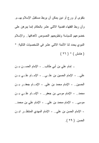 ‫ﺒﺘﻘﻭﻯ ﺃﻭ ﻭﺭﻉ ﺃﻭ ﺩﻴﻥ ﻴﻤﻜﻥ ﺃﻥ ﻴﺭﺒﻁ ﻤﺴﺘﻘﺒل ﺍﻹﺴﻼﻡ ﺒﻬـﻡ.‬

‫ﻭﺃﻥ ﺭﺒﻁ ﺍﻟﻔﻘﻬﺎﺀ ﻗﻀﻴﺔ ﺍﻻﺜﻨﻲ ﻋﺸﺭ ﺒﺎﻟﺤﻜﺎﻡ ﺇﻨﻤﺎ ﻴﺒﺭﻫﻥ ﻋﻠﻰ‬

‫ﺨﻀﻭﻋﻬﻡ ﻟﻠﺴﻴﺎﺴﺔ ﻭﺘﻁﻭﻴﻌﻬﻡ ﺍﻟﻨﺼﻭﺹ ﻷﻫﺩﺍﻓﻬﺎ.. ﻭﺍﻹﺴﻼﻡ‬

‫ﺍﻟﻨﺒﻭﻱ ﻴﺤﺩﺩ ﻟﻨﺎ ﺍﻷﺌﻤﺔ ﺍﻻﺜﻨﻲ ﻋﺸﺭ ﻓﻲ ﺍﻟﺸﺨﺼﻴﺎﺕ ﺍﻟﺘﺎﻟﻴﺔ: *‬

                                   ‫) ﻫﺎﻤﺵ ( * ) ٦٢ (‬


‫ـ ﺇﻤﺎﻡ ﻋﻠﻲ ﺒﻥ ﺃﺒﻲ ﻁﺎﻟﺏ.. - ﺍﻹﻤﺎﻡ ﺍﻟﺤﺴـﻥ ﺒـﻥ‬

‫ﻋﻠﻲ.. - ﺍﻹﻤﺎﻡ ﺍﻟﺤﺴﻴﻥ ﺒﻥ ﻋﻠـﻲ.. - ﺍﻹﻤـﺎﻡ ﻋﻠـﻲ ﺒـﻥ‬

‫ﺍﻟﺤﺴﻴﻥ.. - ﺍﻹﻤﺎﻡ ﻤﺤﻤﺩ ﺒﻥ ﻋﻠﻲ. - ﺍﻹﻤـﺎﻡ ﺠﻌﻔـﺭ ﺒـﻥ‬

‫ﻤﺤﻤﺩ.. - ﺍﻹﻤﺎﻡ ﻤﻭﺴﻰ ﺒﻥ ﺠﻌﻔﺭ.. - ﺍﻹﻤـﺎﻡ ﻋﻠـﻲ ﺒـﻥ‬

‫ﻤﻭﺴﻰ.. - ﺍﻹﻤﺎﻡ ﻤﺤﻤﺩ ﺒﻥ ﻋﻠﻲ.. - ﺍﻹﻤﺎﻡ ﻋﻠﻲ ﺒﻥ ﻤﺤﻤﺩ..‬

‫- ﺍﻹﻤﺎﻡ ﺍﻟﺤﺴﻥ ﺒﻥ ﻋﻠﻲ.. - ﺍﻹﻤﺎﻡ ﺍﻟﻤﻬﺩﻱ ﺍﻟﻤﻨﺘﻅـﺭ ﺍﺒـﻥ‬

                                       ‫ﺍﻟﺤﺴﻥ. ) ٩٢ (.‬
 