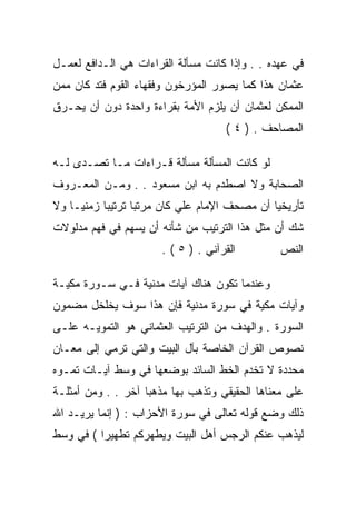 ‫ﻓﻲ ﻋﻬﺩﻩ . . ﻭﺇﺫﺍ ﻜﺎﻨﺕ ﻤﺴﺄﻟﺔ ﺍﻟﻘﺭﺍﺀﺍﺕ ﻫﻲ ﺍﻟـﺩﺍﻓﻊ ﻟﻌﻤـل‬
‫ﻋﺜﻤﺎﻥ ﻫﺫﺍ ﻜﻤﺎ ﻴﺼﻭﺭ ﺍﻟﻤﺅﺭﺨﻭﻥ ﻭﻓﻘﻬﺎﺀ ﺍﻟﻘﻭﻡ ﻓﺘﺩ ﻜﺎﻥ ﻤﻤﻥ‬
‫ﺍﻟﻤﻤﻜﻥ ﻟﻌﺜﻤﺎﻥ ﺃﻥ ﻴﻠﺯﻡ ﺍﻷﻤﺔ ﺒﻘﺭﺍﺀﺓ ﻭﺍﺤﺩﺓ ﺩﻭﻥ ﺃﻥ ﻴﺤـﺭﻕ‬
                                     ‫ﺍﻟﻤﺼﺎﺤﻑ . ) ٤ (‬

‫ﻟﻭ ﻜﺎﻨﺕ ﺍﻟﻤﺴﺄﻟﺔ ﻤﺴﺄﻟﺔ ﻗـﺭﺍﺀﺍﺕ ﻤـﺎ ﺘﺼـﺩﻯ ﻟـﻪ‬
‫ﺍﻟﺼﺤﺎﺒﺔ ﻭﻻ ﺍﺼﻁﺩﻡ ﺒﻪ ﺍﺒﻥ ﻤﺴﻌﻭﺩ . . ﻭﻤـﻥ ﺍﻟﻤﻌـﺭﻭﻑ‬
‫ﺘﺄﺭﻴﺨﻴﺎ ﺃﻥ ﻤﺼﺤﻑ ﺍﻹﻤﺎﻡ ﻋﻠﻲ ﻜﺎﻥ ﻤﺭﺘﺒﺎ ﺘﺭﺘﻴﺒﺎ ﺯﻤﻨﻴـﺎ ﻭﻻ‬
‫ﺸﻙ ﺃﻥ ﻤﺜل ﻫﺫﺍ ﺍﻟﺘﺭﺘﻴﺏ ﻤﻥ ﺸﺄﻨﻪ ﺃﻥ ﻴﺴﻬﻡ ﻓﻲ ﻓﻬﻡ ﻤﺩﻟﻭﻻﺕ‬
                       ‫ﺍﻟﻘﺭﺁﻨﻲ . ) ٥ ( .‬        ‫ﺍﻟﻨﺹ‬

‫ﻭﻋﻨﺩﻤﺎ ﺘﻜﻭﻥ ﻫﻨﺎﻙ ﺁﻴﺎﺕ ﻤﺩﻨﻴﺔ ﻓـﻲ ﺴـﻭﺭﺓ ﻤﻜﻴـﺔ‬
‫ﻭﺁﻴﺎﺕ ﻤﻜﻴﺔ ﻓﻲ ﺴﻭﺭﺓ ﻤﺩﻨﻴﺔ ﻓﺈﻥ ﻫﺫﺍ ﺴﻭﻑ ﻴﺨﻠﺨل ﻤﻀﻤﻭﻥ‬
‫ﺍﻟﺴﻭﺭﺓ . ﻭﺍﻟﻬﺩﻑ ﻤﻥ ﺍﻟﺘﺭﺘﻴﺏ ﺍﻟﻌﺜﻤﺎﻨﻲ ﻫﻭ ﺍﻟﺘﻤﻭﻴـﻪ ﻋﻠـﻰ‬
‫ﻨﺼﻭﺹ ﺍﻟﻘﺭﺁﻥ ﺍﻟﺨﺎﺼﺔ ﺒﺂل ﺍﻟﺒﻴﺕ ﻭﺍﻟﺘﻲ ﺘﺭﻤﻲ ﺇﻟﻰ ﻤﻌـﺎﻥ‬
‫ﻤﺤﺩﺩﺓ ﻻ ﺘﺨﺩﻡ ﺍﻟﺨﻁ ﺍﻟﺴﺎﺌﺩ ﺒﻭﻀﻌﻬﺎ ﻓﻲ ﻭﺴﻁ ﺁﻴـﺎﺕ ﺘﻤـﻭﻩ‬
‫ﻋﻠﻰ ﻤﻌﻨﺎﻫﺎ ﺍﻟﺤﻘﻴﻘﻲ ﻭﺘﺫﻫﺏ ﺒﻬﺎ ﻤﺫﻫﺒﺎ ﺁﺨﺭ . . ﻭﻤﻥ ﺃﻤﺜﻠـﺔ‬
‫ﺫﻟﻙ ﻭﻀﻊ ﻗﻭﻟﻪ ﺘﻌﺎﻟﻰ ﻓﻲ ﺴﻭﺭﺓ ﺍﻷﺤﺯﺍﺏ : ) ﺇﻨﻤﺎ ﻴﺭﻴـﺩ ﺍﷲ‬
‫ﻟﻴﺫﻫﺏ ﻋﻨﻜﻡ ﺍﻟﺭﺠﺱ ﺃﻫل ﺍﻟﺒﻴﺕ ﻭﻴﻁﻬﺭﻜﻡ ﺘﻁﻬﻴﺭﺍ ( ﻓﻲ ﻭﺴﻁ‬
 