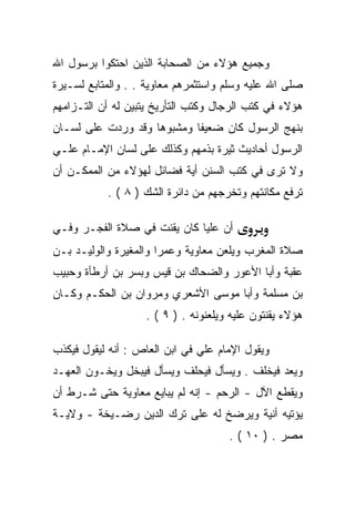 ‫ﻭﺠﻤﻴﻊ ﻫﺅﻻﺀ ﻤﻥ ﺍﻟﺼﺤﺎﺒﺔ ﺍﻟﺫﻴﻥ ﺍﺤﺘﻜﻭﺍ ﺒﺭﺴﻭل ﺍﷲ‬
‫ﺼﻠﻰ ﺍﷲ ﻋﻠﻴﻪ ﻭﺴﻠﻡ ﻭﺍﺴﺘﺜﻤﺭﻫﻡ ﻤﻌﺎﻭﻴﺔ . . ﻭﺍﻟﻤﺘﺎﺒﻊ ﻟﺴـﻴﺭﺓ‬
‫ﻫﺅﻻﺀ ﻓﻲ ﻜﺘﺏ ﺍﻟﺭﺠﺎل ﻭﻜﺘﺏ ﺍﻟﺘﺄﺭﻴﺦ ﻴﺘﺒﻴﻥ ﻟﻪ ﺃﻥ ﺍﻟﺘـﺯﺍﻤﻬﻡ‬
‫ﺒﻨﻬﺞ ﺍﻟﺭﺴﻭل ﻜﺎﻥ ﻀﻌﻴﻔﺎ ﻭﻤﺸﺒﻭﻫﺎ ﻭﻗﺩ ﻭﺭﺩﺕ ﻋﻠﻰ ﻟﺴـﺎﻥ‬
‫ﺍﻟﺭﺴﻭل ﺃﺤﺎﺩﻴﺙ ﺜﻴﺭﺓ ﺒﺫﻤﻬﻡ ﻭﻜﺫﻟﻙ ﻋﻠﻰ ﻟﺴﺎﻥ ﺍﻹﻤـﺎﻡ ﻋﻠـﻲ‬
‫ﻭﻻ ﺘﺭﻯ ﻓﻲ ﻜﺘﺏ ﺍﻟﺴﻨﻥ ﺃﻴﺔ ﻓﻀﺎﺌل ﻟﻬﺅﻻﺀ ﻤﻥ ﺍﻟﻤﻤﻜـﻥ ﺃﻥ‬
           ‫ﺘﺭﻓﻊ ﻤﻜﺎﻨﺘﻬﻡ ﻭﺘﺨﺭﺠﻬﻡ ﻤﻥ ﺩﺍﺌﺭﺓ ﺍﻟﺸﻙ ) ٨ ( .‬

‫ﺃﻥ ﻋﻠﻴﺎ ﻜﺎﻥ ﻴﻘﻨﺕ ﻓﻲ ﺼﻼﺓ ﺍﻟﻔﺠـﺭ ﻭﻓـﻲ‬
‫ﺼﻼﺓ ﺍﻟﻤﻐﺭﺏ ﻭﻴﻠﻌﻥ ﻤﻌﺎﻭﻴﺔ ﻭﻋﻤﺭﺍ ﻭﺍﻟﻤﻐﻴﺭﺓ ﻭﺍﻟﻭﻟﻴـﺩ ﺒـﻥ‬
‫ﻋﻘﺒﺔ ﻭﺃﺒﺎ ﺍﻷﻋﻭﺭ ﻭﺍﻟﻀﺤﺎﻙ ﺒﻥ ﻗﻴﺱ ﻭﺒﺴﺭ ﺒﻥ ﺃﺭﻁﺄﺓ ﻭﺤﺒﻴﺏ‬
‫ﺒﻥ ﻤﺴﻠﻤﺔ ﻭﺃﺒﺎ ﻤﻭﺴﻰ ﺍﻷﺸﻌﺭﻱ ﻭﻤﺭﻭﺍﻥ ﺒﻥ ﺍﻟﺤﻜـﻡ ﻭﻜـﺎﻥ‬
                   ‫ﻫﺅﻻﺀ ﻴﻘﻨﺘﻭﻥ ﻋﻠﻴﻪ ﻭﻴﻠﻌﻨﻭﻨﻪ . ) ٩ ( .‬

‫ﻭﻴﻘﻭل ﺍﻹﻤﺎﻡ ﻋﻠﻲ ﻓﻲ ﺍﺒﻥ ﺍﻟﻌﺎﺹ : ﺃﻨﻪ ﻟﻴﻘﻭل ﻓﻴﻜﺫﺏ‬
‫ﻭﻴﻌﺩ ﻓﻴﺨﻠﻑ . ﻭﻴﺴﺄل ﻓﻴﺤﻠﻑ ﻭﻴﺴﺄل ﻓﻴﺒﺨل ﻭﻴﺨـﻭﻥ ﺍﻟﻌﻬـﺩ‬
‫ﻭﻴﻘﻁﻊ ﺍﻵل - ﺍﻟﺭﺤﻡ - ﺇﻨﻪ ﻟﻡ ﻴﺒﺎﻴﻊ ﻤﻌﺎﻭﻴﺔ ﺤﺘﻰ ﺸـﺭﻁ ﺃﻥ‬
‫ﻴﺅﺘﻴﻪ ﺃﻨﻴﺔ ﻭﻴﺭﻀﺦ ﻟﻪ ﻋﻠﻰ ﺘﺭﻙ ﺍﻟﺩﻴﻥ ﺭﻀـﻴﺨﺔ - ﻭﻻﻴـﺔ‬
                                     ‫ﻤﺼﺭ . ) ٠١ ( .‬
 