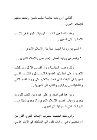 ‫ﺍﻟﺜﺎﻨﻲ : ﺭﻭﺍﻴﺎﺕ ﺨﺎﺼﺔ ﺒﺎﻟﻤﺴـﻠﻤﻴﻥ ﻭﺇﺨﻀـﺎﻋﻬﻡ‬
                                      ‫ﻟﻺﺴﻼﻡ ﺍﻷﻤﻭﻱ . .‬

‫ﻭﻤﻨﺫ ﺫﻟﻙ ﺍﻟﺤﻴﻥ ﺍﻨﻘﺴﻤﺕ ﺍﻟﺭﻭﺍﻴﺎﺕ ﺍﻟﻭﺍﺭﺩﺓ ﻓﻲ ﻜﺘـﺏ‬
                                   ‫ﺍﻷﺤﺎﺩﻴﺙ ﺇﻟﻰ ﻗﺴﻤﻴﻥ :‬

     ‫* ﻗﺴﻡ ﻤﻥ ﺭﻭﺍﻴﺔ ﺃﻨﺼﺎﺭ ﻤﻌﺎﻭﻴﺔ ﻭﺍﻹﺴﻼﻡ ﺍﻷﻤﻭﻱ . .‬

 ‫* ﻭﻗﺴﻡ ﻤﻥ ﺭﻭﺍﻴﺔ ﺃﻨﺼﺎﺭ ﺍﻹﻤﺎﻡ ﻋﻠﻲ ﻭﺍﻹﺴﻼﻡ ﺍﻟﻨﺒﻭﻱ . .‬

‫ﻭﻟﻘﺩ ﺩﻋﻤﺕ ﺍﻟﺴﻴﺎﺴﻴﺔ ﺭﻭﺍﺓ ﺍﻟﻘﺴـﻡ ﺍﻷﻭل ﻭﺴـﻠﻁﺕ‬
‫ﺍﻷﻀﻭﺍﺀ ﻋﻠﻰ ﺃﺤﺎﺩﻴﺜﻬﻡ ﺍﻟﻤﻨﺴﻭﺒﺔ ﻟﻠﺭﺴـﻭل ﻭﺍﻟﻜﺘـﺏ ﺍﻟﺘـﻲ‬
‫ﺘﺤﻭﻴﻬﺎ ﻓﻲ ﺍﻟﻭﻗﺕ ﺍﻟﺫﻱ ﻗﺎﻤﺕ ﺒﺎﻟﺘﻌﺘﻴﻡ ﻋﻠﻰ ﺭﻭﺍﺓ ﺍﻟﻘﺴﻡ ﺍﻟﺜﺎﻨﻲ‬
             ‫ﻭﺍﻟﺘﺸﻜﻴﻙ ﻓﻲ ﺭﻭﺍﻴﺎﺘﻬﻡ ﻭﺍﻟﻜﺘﺏ ﺍﻟﺘﻲ ﺘﺤﻭﻴﻬﺎ . .‬

‫ﻭﻤﻥ ﻫﻨﺎ ﻗﺩﻡ ﺍﻟﺒﺨﺎﺭﻱ ﻋﻠﻰ ﻏﻴﺭﻩ ﻤﻥ ﺍﻟﻜﺘﺏ ﻟﻜﻭﻨـﻪ‬
‫ﻴﺤﻭﻱ ﺭﻭﺍﻴﺎﺕ ﺃﻨﺼﺎﺭ ﺍﻹﺴﻼﻡ ﺍﻷﻤﻭﻱ ﻭﻻ ﻴﺤﻭﻱ ﺸﻴﺌﺎ ﻤـﻥ‬
                    ‫ﺍﻟﺭﻭﺍﻴﺎﺕ ﺍﻟﺘﻲ ﺘﺩﻋﻡ ﺍﻹﺴﻼﻡ ﺍﻟﻨﺒﻭﻱ . .‬

‫ﻭﺍﻟﺭﻭﺍﻴﺎﺕ ﺍﻟﺨﺎﺼﺔ ﺒﻀﺭﺏ ﺍﻹﺴﻼﻡ ﺍﻟﻨﺒﻭﻱ ﺃﻜﺜﺭ ﻤﻥ‬
‫ﺃﻥ ﺘﺤﺼﻰ ﻭﻫﻲ ﺭﻭﺍﻴﺎﺕ ﺘﻘﻭﺩ ﺇﻟﻰ ﺍﻟﺘﺸﻜﻴﻙ ﻓﻲ ﺍﻹﻤﺎﻡ ﻋﻠـﻲ‬
 