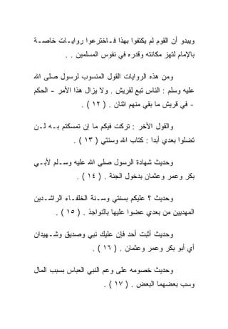 ‫ﻭﻴﺒﺩﻭ ﺃﻥ ﺍﻟﻘﻭﻡ ﻟﻡ ﻴﻜﺘﻔﻭﺍ ﺒﻬﺫﺍ ﻓـﺎﺨﺘﺭﻋﻭﺍ ﺭﻭﺍﻴـﺎﺕ ﺨﺎﺼـﺔ‬
          ‫ﺒﺎﻹﻤﺎﻡ ﻟﺘﻬﺯ ﻤﻜﺎﻨﺘﻪ ﻭﻗﺩﺭﻩ ﻓﻲ ﻨﻔﻭﺱ ﺍﻟﻤﺴﻠﻤﻴﻥ . .‬

‫ﻭﻤﻥ ﻫﺫﻩ ﺍﻟﺭﻭﺍﻴﺎﺕ ﺍﻟﻘﻭل ﺍﻟﻤﻨﺴﻭﺏ ﻟﺭﺴﻭل ﺼﻠﻰ ﺍﷲ‬
‫ﻋﻠﻴﻪ ﻭﺴﻠﻡ : ﺍﻟﻨﺎﺱ ﺘﺒﻊ ﻟﻘﺭﻴﺵ . ﻭﻻ ﻴﺯﺍل ﻫﺫﺍ ﺍﻷﻤﺭ - ﺍﻟﺤﻜﻡ‬
               ‫- ﻓﻲ ﻗﺭﻴﺵ ﻤﺎ ﺒﻘﻲ ﻤﻨﻬﻡ ﺍﺜﻨﺎﻥ . ) ٢١ ( .‬

‫ﻭﺍﻟﻘﻭل ﺍﻷﺨﺭ : ﺘﺭﻜﺕ ﻓﻴﻜﻡ ﻤﺎ ﺇﻥ ﺘﻤﺴﻜﺘﻡ ﺒـﻪ ﻟـﻥ‬
             ‫ﺘﻀﻠﻭﺍ ﺒﻌﺩﻱ ﺃﺒﺩﺍ : ﻜﺘﺎﺏ ﺍﷲ ﻭﺴﻨﺘﻲ ) ٣١ ( .‬

‫ﻭﺤﺩﻴﺙ ﺸﻬﺎﺩﺓ ﺍﻟﺭﺴﻭل ﺼﻠﻰ ﺍﷲ ﻋﻠﻴﻪ ﻭﺴـﻠﻡ ﻷﺒـﻲ‬
              ‫ﺒﻜﺭ ﻭﻋﻤﺭ ﻭﻋﺜﻤﺎﻥ ﺒﺩﺨﻭل ﺍﻟﺠﻨﺔ . ) ٤١ ( .‬

‫ﻭﺤﺩﻴﺙ ؟ ﻋﻠﻴﻜﻡ ﺒﺴﻨﺘﻲ ﻭﺴـﻨﺔ ﺍﻟﺨﻠﻔـﺎﺀ ﺍﻟﺭﺍﺸـﺩﻴﻥ‬
       ‫ﺍﻟﻤﻬﺩﻴﻴﻥ ﻤﻥ ﺒﻌﺩﻱ ﻋﻀﻭﺍ ﻋﻠﻴﻬﺎ ﺒﺎﻟﻨﻭﺍﺠﺫ . ) ٥١ ( .‬

‫ﻭﺤﺩﻴﺙ ﺃﺜﺒﺕ ﺃﺤﺩ ﻓﺈﻥ ﻋﻠﻴﻙ ﻨﺒﻲ ﻭﺼﺩﻴﻕ ﻭﺸـﻬﻴﺩﺍﻥ‬
                   ‫ﺃﻱ ﺃﺒﻭ ﺒﻜﺭ ﻭﻋﻤﺭ ﻭﻋﺜﻤﺎﻥ . ) ٦١ ( .‬

‫ﻭﺤﺩﻴﺙ ﺨﺼﻭﻤﻪ ﻋﻠﻰ ﻭﻋﻡ ﺍﻟﻨﺒﻲ ﺍﻟﻌﺒﺎﺱ ﺒﺴﺒﺏ ﺍﻟﻤﺎل‬
                       ‫ﻭﺴﺏ ﺒﻌﻀﻬﻤﺎ ﺍﻟﺒﻌﺽ . ) ٧١ ( .‬
 