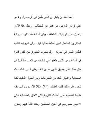 ‫ﻜﻤﺎ ﻓﺎﺘﻪ ﺃﻥ ﻴﺫﻜﺭ ﺃﻥ ﺍﻟﺫﻱ ﻁﻌﻥ ﻓﻲ ﺍﻟﺭﺴـﻭل ﻭﻫـﻭ‬

‫ﻋﻠﻰ ﻓﺭﺍﺵ ﺍﻟﻤﺭﺽ ﻫﻭ ﻋﻤﺭ ﺒﻥ ﺍﻟﺨﻁﺎﺏ.. ﻭﻤﺜل ﻫﺫﺍ ﺍﻷﻤﺭ‬

‫ﻴﻨﻁﺒﻕ ﻋﻠﻰ ﺍﻟﺭﻭﺍﻴﺎﺕ ﺍﻟﻤﺘﻌﻠﻘﺔ ﺒﺠﻴﺵ ﺃﺴﺎﻤﺔ ﻓﻘﺩ ﺫﻜﺭﺕ ﺭﻭﺍﻴﺔ‬

‫ﺍﻟﺒﺨﺎﺭﻱ: ﺍﺴﺘﻌﻤل ﺍﻟﻨﺒﻲ ﺃﺴﺎﻤﺔ ﻓﻘﺎﻟﻭﺍ ﻓﻴﻪ.. ﻭﻓﻲ ﺍﻟﺭﻭﺍﻴﺔ ﺍﻟﺜﺎﻨﻴﺔ‬

‫ﻓﻁﻌﻥ ﺍﻟﻨﺎﺱ ﻓﻲ ﺇﻤﺎﺭﺘﻪ.. ﻭﻟﻡ ﻴﺨﺒﺭﻨﺎ ﺍﻟﺒﺨﺎﺭﻱ ﻤﻥ ﺍﻟﺫﻴﻥ ﻗﺎﻟﻭﺍ‬

‫ﻓﻲ ﺃﺴﺎﻤﺔ ﻭﻤﻥ ﺍﻟﺫﻴﻥ ﻁﻌﻨﻭﺍ ﻓﻲ ﺇﻤﺎﺭﺘﻪ ﻤﻥ ﺍﻟﺼـﺤﺎﺒﺔ..؟ ﺇﻥ‬

‫ﻤﺜل ﻫﺫﺍ ﺍﻷﻤﺭ ﻴﻁﺎﺒﻕ ﺍﻟﻨﻬﻲ ﻋـﻥ ﺍﻟﺨـﻭﺽ ﻓـﻲ ﺨﻼﻓـﺎﺕ‬

‫ﺍﻟﺼﺤﺎﺒﺔ ﻭﺍﻋﺘﺒﺎﺭ ﺫﻟﻙ ﻤﻥ ﺍﻟﻤﺤﺭﻤﺎﺕ ﻭﻤﻥ ﺃﺼﻭل ﺍﻟﻌﻘﻴﺩﺓ ﻜﻤﺎ‬

‫ﺘﻨﺹ ﻋﻠﻰ ﺫﻟﻙ ﻜﺘﺏ ﺍﻟﻌﻘﺎﺌﺩ..)٥٢(. ﻓﻜﻼ ﺍﻷﻤـﺭﻴﻥ ﺍﻟﻬـﺩﻑ‬

‫ﻤﻨﻬﻤﺎ ﺍﻟﺘﻐﻁﻴﺔ ﻋﻠﻰ ﺃﺤﺩﺍﺙ ﺍﻟﺘﺎﺭﻴﺦ ﺍﻟﺘﻲ ﺘﺘﻌﻠﻕ ﺒﺎﻟﺼﺤﺎﺒﺔ ﺤﺘﻰ‬

‫ﻻ ﺘﻬﺘﺯ ﺼﻭﺭﺘﻬﻡ ﻓﻲ ﺃﻋﻴﻥ ﺍﻟﻤﺴﻠﻤﻴﻥ ﻭﺘﻔﻘﺩ ﺍﻟﺜﻘﺔ ﻓﻴﻬﻡ ﻭﺘﻜﻭﻥ‬
 