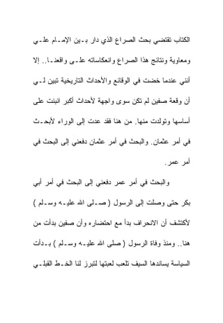 ‫ﺍﻟﻜﺘﺎﺏ ﺘﻘﺘﻀﻲ ﺒﺤﺙ ﺍﻟﺼﺭﺍﻉ ﺍﻟﺫﻱ ﺩﺍﺭ ﺒـﻴﻥ ﺍﻹﻤـﺎﻡ ﻋﻠـﻲ‬

‫ﻭﻤﻌﺎﻭﻴﺔ ﻭﻨﺘﺎﺌﺞ ﻫﺫﺍ ﺍﻟﺼﺭﺍﻉ ﻭﺍﻨﻌﻜﺎﺴﺎﺘﻪ ﻋﻠـﻰ ﻭﺍﻗﻌﻨـﺎ.. ﺇﻻ‬

‫ﺃﻨﻨﻲ ﻋﻨﺩﻤﺎ ﺨﻀﺕ ﻓﻲ ﺍﻟﻭﻗﺎﺌﻊ ﻭﺍﻷﺤﺩﺍﺙ ﺍﻟﺘﺎﺭﻴﺨﻴﺔ ﺘﺒﻴﻥ ﻟـﻲ‬

‫ﺃﻥ ﻭﻗﻌﺔ ﺼﻔﻴﻥ ﻟﻡ ﺘﻜﻥ ﺴﻭﻯ ﻭﺍﺠﻬﺔ ﻷﺤﺩﺍﺙ ﺃﻜﺒﺭ ﺍﻨﺒﻨﺕ ﻋﻠﻰ‬

‫ﺃﺴﺎﺴﻬﺎ ﻭﺘﻭﻟﺩﺕ ﻤﻨﻬﺎ. ﻤﻥ ﻫﻨﺎ ﻓﻘﺩ ﻋﺩﺕ ﺇﻟﻰ ﺍﻟﻭﺭﺍﺀ ﻷﺒﺤـﺙ‬

‫ﻓﻲ ﺃﻤﺭ ﻋﺜﻤﺎﻥ. ﻭﺍﻟﺒﺤﺙ ﻓﻲ ﺃﻤﺭ ﻋﺜﻤﺎﻥ ﺩﻓﻌﻨﻲ ﺇﻟﻰ ﺍﻟﺒﺤﺙ ﻓﻲ‬

                                               ‫ﺃﻤﺭ ﻋﻤﺭ.‬

‫ﻭﺍﻟﺒﺤﺙ ﻓﻲ ﺃﻤﺭ ﻋﻤﺭ ﺩﻓﻌﻨﻲ ﺇﻟﻰ ﺍﻟﺒﺤﺙ ﻓﻲ ﺃﻤﺭ ﺃﺒﻲ‬

‫ﺒﻜﺭ ﺤﺘﻰ ﻭﺼﻠﺕ ﺇﻟﻰ ﺍﻟﺭﺴﻭل ) ﺼـﻠﻰ ﺍﷲ ﻋﻠﻴـﻪ ﻭﺴـﻠﻡ (‬

‫ﻷﻜﺘﺸﻑ ﺃﻥ ﺍﻻﻨﺤﺭﺍﻑ ﺒﺩﺃ ﻤﻊ ﺍﺤﺘﻀﺎﺭﻩ ﻭﺃﻥ ﺼﻔﻴﻥ ﺒﺩﺃﺕ ﻤﻥ‬

‫ﻫﻨﺎ.. ﻭﻤﻨﺫ ﻭﻓﺎﺓ ﺍﻟﺭﺴﻭل ) ﺼﻠﻰ ﺍﷲ ﻋﻠﻴـﻪ ﻭﺴـﻠﻡ ( ﺒـﺩﺃﺕ‬

‫ﺍﻟﺴﻴﺎﺴﺔ ﻴﺴﺎﻨﺩﻫﺎ ﺍﻟﺴﻴﻑ ﺘﻠﻌﺏ ﻟﻌﺒﺘﻬﺎ ﻟﺘﺒﺭﺯ ﻟﻨﺎ ﺍﻟﺨـﻁ ﺍﻟﻘﺒﻠـﻲ‬
 