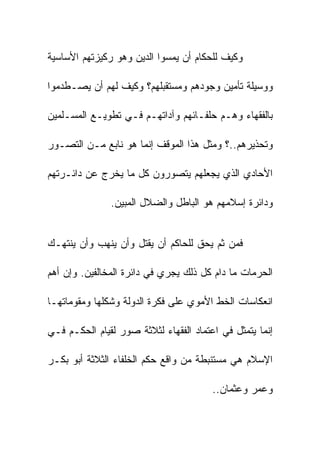 ‫ﻭﻜﻴﻑ ﻟﻠﺤﻜﺎﻡ ﺃﻥ ﻴﻤﺴﻭﺍ ﺍﻟﺩﻴﻥ ﻭﻫﻭ ﺭﻜﻴﺯﺘﻬﻡ ﺍﻷﺴﺎﺴﻴﺔ‬

‫ﻭﻭﺴﻴﻠﺔ ﺘﺄﻤﻴﻥ ﻭﺠﻭﺩﻫﻡ ﻭﻤﺴﺘﻘﺒﻠﻬﻡ؟ ﻭﻜﻴﻑ ﻟﻬﻡ ﺃﻥ ﻴﺼـﻁﺩﻤﻭﺍ‬

‫ﺒﺎﻟﻔﻘﻬﺎﺀ ﻭﻫـﻡ ﺤﻠﻔـﺎﺌﻬﻡ ﻭﺁﺩﺍﺘﻬـﻡ ﻓـﻲ ﺘﻁﻭﻴـﻊ ﺍﻟﻤﺴـﻠﻤﻴﻥ‬

‫ﻭﺘﺤﺫﻴﺭﻫﻡ..؟ ﻭﻤﺜل ﻫﺫﺍ ﺍﻟﻤﻭﻗﻑ ﺇﻨﻤﺎ ﻫﻭ ﻨﺎﺒﻊ ﻤـﻥ ﺍﻟﺘﺼـﻭﺭ‬

‫ﺍﻷﺤﺎﺩﻱ ﺍﻟﺫﻱ ﻴﺠﻌﻠﻬﻡ ﻴﺘﺼﻭﺭﻭﻥ ﻜل ﻤﺎ ﻴﺨﺭﺝ ﻋﻥ ﺩﺍﺌـﺭﺘﻬﻡ‬

               ‫ﻭﺩﺍﺌﺭﺓ ﺇﺴﻼﻤﻬﻡ ﻫﻭ ﺍﻟﺒﺎﻁل ﻭﺍﻟﻀﻼل ﺍﻟﻤﺒﻴﻥ.‬


‫ﻓﻤﻥ ﺜﻡ ﻴﺤﻕ ﻟﻠﺤﺎﻜﻡ ﺃﻥ ﻴﻘﺘل ﻭﺃﻥ ﻴﻨﻬﺏ ﻭﺃﻥ ﻴﻨﺘﻬـﻙ‬

‫ﺍﻟﺤﺭﻤﺎﺕ ﻤﺎ ﺩﺍﻡ ﻜل ﺫﻟﻙ ﻴﺠﺭﻱ ﻓﻲ ﺩﺍﺌﺭﺓ ﺍﻟﻤﺨﺎﻟﻔﻴﻥ. ﻭﺇﻥ ﺃﻫﻡ‬

‫ﺍﻨﻌﻜﺎﺴﺎﺕ ﺍﻟﺨﻁ ﺍﻷﻤﻭﻱ ﻋﻠﻰ ﻓﻜﺭﺓ ﺍﻟﺩﻭﻟﺔ ﻭﺸﻜﻠﻬﺎ ﻭﻤﻘﻭﻤﺎﺘﻬـﺎ‬

‫ﺇﻨﻤﺎ ﻴﺘﻤﺜل ﻓﻲ ﺍﻋﺘﻤﺎﺩ ﺍﻟﻔﻘﻬﺎﺀ ﻟﺜﻼﺜﺔ ﺼﻭﺭ ﻟﻘﻴﺎﻡ ﺍﻟﺤﻜـﻡ ﻓـﻲ‬

‫ﺍﻹﺴﻼﻡ ﻫﻲ ﻤﺴﺘﻨﺒﻁﺔ ﻤﻥ ﻭﺍﻗﻊ ﺤﻜﻡ ﺍﻟﺨﻠﻔﺎﺀ ﺍﻟﺜﻼﺜﺔ ﺃﺒﻭ ﺒﻜـﺭ‬

                                        ‫ﻭﻋﻤﺭ ﻭﻋﺜﻤﺎﻥ..‬
 