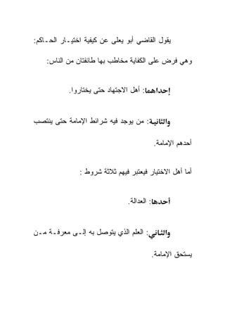 ‫ﻴﻘﻭل ﺍﻟﻘﺎﻀﻲ ﺃﺒﻭ ﻴﻌﻠﻰ ﻋﻥ ﻜﻴﻔﻴﺔ ﺍﺨﺘﻴـﺎﺭ ﺍﻟﺤـﺎﻜﻡ:‬

    ‫ﻭﻫﻲ ﻓﺭﺽ ﻋﻠﻰ ﺍﻟﻜﻔﺎﻴﺔ ﻤﺨﺎﻁﺏ ﺒﻬﺎ ﻁﺎﺌﻔﺘﺎﻥ ﻤﻥ ﺍﻟﻨﺎﺱ:‬


           ‫: ﺃﻫل ﺍﻻﺠﺘﻬﺎﺩ ﺤﺘﻰ ﻴﺨﺘﺎﺭﻭﺍ.‬       ‫א‬


‫: ﻤﻥ ﻴﻭﺠﺩ ﻓﻴﻪ ﺸﺭﺍﺌﻁ ﺍﻹﻤﺎﻤﺔ ﺤﺘﻰ ﻴﻨﺘﺼﺏ‬            ‫א‬

                                            ‫ﺃﺤﺩﻫﻡ ﺍﻹﻤﺎﻤﺔ.‬


               ‫ﺃﻤﺎ ﺃﻫل ﺍﻻﺨﺘﻴﺎﺭ ﻓﻴﻌﺘﺒﺭ ﻓﻴﻬﻡ ﺜﻼﺜﺔ ﺸﺭﻭﻁ :‬


                               ‫: ﺍﻟﻌﺩﺍﻟﺔ.‬


‫: ﺍﻟﻌﻠﻡ ﺍﻟﺫﻱ ﻴﺘﻭﺼل ﺒﻪ ﺇﻟـﻰ ﻤﻌﺭﻓـﺔ ﻤـﻥ‬           ‫א‬

                                        ‫ﻴﺴﺘﺤﻕ ﺍﻹﻤﺎﻤﺔ.‬
 