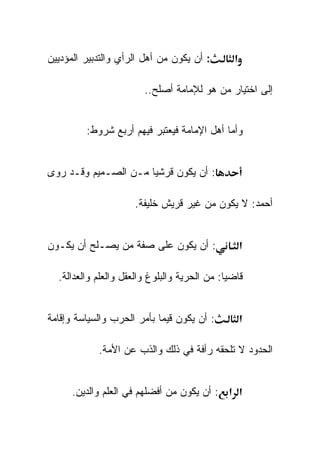 ‫: ﺃﻥ ﻴﻜﻭﻥ ﻤﻥ ﺃﻫل ﺍﻟﺭﺃﻱ ﻭﺍﻟﺘﺩﺒﻴﺭ ﺍﻟﻤﺅﺩﻴﻴﻥ‬       ‫א‬

                        ‫ﺇﻟﻰ ﺍﺨﺘﻴﺎﺭ ﻤﻥ ﻫﻭ ﻟﻺﻤﺎﻤﺔ ﺃﺼﻠﺢ..‬


         ‫ﻭﺃﻤﺎ ﺃﻫل ﺍﻹﻤﺎﻤﺔ ﻓﻴﻌﺘﺒﺭ ﻓﻴﻬﻡ ﺃﺭﺒﻊ ﺸﺭﻭﻁ:‬


‫: ﺃﻥ ﻴﻜﻭﻥ ﻗﺭﺸﻴﺎ ﻤـﻥ ﺍﻟﺼـﻤﻴﻡ ﻭﻗـﺩ ﺭﻭﻯ‬

                     ‫ﺃﺤﻤﺩ: ﻻ ﻴﻜﻭﻥ ﻤﻥ ﻏﻴﺭ ﻗﺭﻴﺵ ﺨﻠﻴﻔﺔ.‬


‫: ﺃﻥ ﻴﻜﻭﻥ ﻋﻠﻰ ﺼﻔﺔ ﻤﻥ ﻴﺼـﻠﺢ ﺃﻥ ﻴﻜـﻭﻥ‬                ‫א‬

  ‫ﻗﺎﻀﻴﺎ: ﻤﻥ ﺍﻟﺤﺭﻴﺔ ﻭﺍﻟﺒﻠﻭﻍ ﻭﺍﻟﻌﻘل ﻭﺍﻟﻌﻠﻡ ﻭﺍﻟﻌﺩﺍﻟﺔ.‬


‫: ﺃﻥ ﻴﻜﻭﻥ ﻗﻴﻤﺎ ﺒﺄﻤﺭ ﺍﻟﺤﺭﺏ ﻭﺍﻟﺴﻴﺎﺴﺔ ﻭﺇﻗﺎﻤﺔ‬          ‫א‬

            ‫ﺍﻟﺤﺩﻭﺩ ﻻ ﺘﻠﺤﻘﻪ ﺭﺃﻓﺔ ﻓﻲ ﺫﻟﻙ ﻭﺍﻟﺫﺏ ﻋﻥ ﺍﻷﻤﺔ.‬


      ‫א א : ﺃﻥ ﻴﻜﻭﻥ ﻤﻥ ﺃﻓﻀﻠﻬﻡ ﻓﻲ ﺍﻟﻌﻠﻡ ﻭﺍﻟﺩﻴﻥ.‬
 