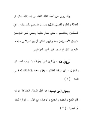 ‫ﻭﻗﺩ ﺭﻭﻱ ﻋﻥ ﺃﺤﻤﺩ ﺃﻟﻔﺎﻅ ﺘﻘﺘﻀـﻲ ﺇﺴـﻘﺎﻁ ﺍﻋﺘﺒـﺎﺭ‬

‫ﺍﻟﻌﺩﺍﻟﺔ ﻭﺍﻟﻌﻠﻡ ﻭﺍﻟﻔﻀل. ﻓﻘﺎل: ﻭﻤـﻥ ﻏﻠـﺒﻬﻡ ﺒﺎﻟﺴـﻴﻑ - ﺃﻱ‬

‫ﺍﻟﻤﺴﻠﻤﻴﻥ ﻭﺤﺎﻜﻤﻬﻡ - ﺤﺘﻰ ﺼﺎﺭ ﺨﻠﻴﻔﺔ ﻭﺴﻤﻲ ﺃﻤﻴﺭ ﺍﻟﻤﺅﻤﻨﻴﻥ‬

‫ﻻ ﻴﺤل ﻷﺤﺩ ﻴﺅﻤﻥ ﺒﺎﷲ ﻭﺍﻟﻴﻭﻡ ﺍﻵﺨﺭ ﺃﻥ ﻴﺒﻴﺕ ﻭﻻ ﻴﺭﺍﻩ ﺇﻤﺎﻤﺎ‬

                ‫ﻋﻠﻴﻪ ﺒﺭﺍ ﻜﺎﻥ ﺃﻭ ﻓﺎﺠﺭﺍ ﻓﻬﻭ ﺃﻤﻴﺭ ﺍﻟﻤﺅﻤﻨﻴﻥ.‬


‫: ﻓﺈﻥ ﻜﺎﻥ ﺃﻤﻴﺭﺍ ﻴﻌﺭﻑ ﺒﺸـﺭﺏ ﺍﻟﻤﺴـﻜﺭ‬

‫ﻭﺍﻟﻐﻠﻭل - ﺃﻱ ﺴﺭﻗﺔ ﺍﻟﻐﻨﺎﺌﻡ - ﻴﻐﺯﻭ ﻤﻌﻪ ﻭﺇﻨﻤﺎ ﺫﺍﻙ ﻟﻪ ﻓـﻲ‬

                                            ‫ﻨﻔﺴﻪ.. ) ٢ (‬


‫: ﻋﻥ ﺃﻫل ﺍﻟﺴﻨﺔ ﻭﺍﻟﺠﻤﺎﻋﺔ: ﻴﺭﻭﻥ‬           ‫א‬

‫ﺇﻗﺎﻡ ﺍﻟﺤﺞ ﻭﺍﻟﺠﻬﺎﺩ ﻭﺍﻟﺠﻤﻊ ﻭﺍﻷﻋﻴﺎﺩ، ﻤﻊ ﺍﻷﻤﺭﺍﺀ ﺃﺒﺭﺍﺭﺍ ﻜﺎﻨﻭﺍ‬

                                        ‫ﺃﻭ ﻓﺠﺎﺭﺍ.. ) ٣ (‬
 