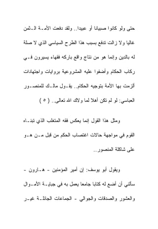 ‫ﺤﺘﻰ ﻭﻟﻭ ﻜﺎﻨﻭﺍ ﺼﺒﻴﺎﻨﺎ ﺃﻭ ﻋﺒﻴﺩﺍ.. ﻭﻟﻘﺩ ﺩﻓﻌﺕ ﺍﻷﻤـﺔ ﺍﻟـﺜﻤﻥ‬

‫ﻏﺎﻟﻴﺎ ﻭﻻ ﺯﺍﻟﺕ ﺘﺩﻓﻊ ﺒﺴﺒﺏ ﻫﺫﺍ ﺍﻟﻁﺭﺡ ﺍﻟﺴﻴﺎﺴﻲ ﺍﻟﺫﻱ ﻻ ﺼﻠﺔ‬

‫ﻟﻪ ﺒﺎﻟﺩﻴﻥ ﻭﺇﻨﻤﺎ ﻫﻭ ﻤﻥ ﻨﺘﺎﺝ ﻭﺍﻗﻊ ﺒﺎﺭﻜﻪ ﻓﻘﻬﺎﺀ ﻴﺴﻴﺭﻭﻥ ﻓـﻲ‬

‫ﺭﻜﺎﺏ ﺍﻟﺤﻜﺎﻡ ﻭﺃﻀﻔﻭﺍ ﻋﻠﻴﻪ ﺍﻟﻤﺸﺭﻭﻋﻴﺔ ﺒﺭﻭﺍﻴﺎﺕ ﻭﺍﺠﺘﻬﺎﺩﺍﺕ‬

‫ﺃﻟﺯﻤﺕ ﺒﻬﺎ ﺍﻷﻤﺔ ﺒﺘﻭﺠﻴﻪ ﺍﻟﺤﻜﺎﻡ.. ﻴﻘـﻭل ﻤﺎﻟـﻙ ﻟﻠﻤﻨﺼـﻭﺭ‬

       ‫ﺍﻟﻌﺒﺎﺴﻲ: ﻟﻭ ﻟﻡ ﺘﻜﻥ ﺃﻫﻼ ﻟﻤﺎ ﻭﻻﻙ ﺍﷲ ﺘﻌﺎﻟﻰ.. ) ٥ (‬


‫ﻭﻤﺜل ﻫﺫﺍ ﺍﻟﻘﻭل ﺇﻨﻤﺎ ﻴﻌﻜﺱ ﻓﻘﻪ ﺍﻟﻤﺘﻐﻠﺏ ﺍﻟﺫﻱ ﺘﺒﻨـﺎﻩ‬

‫ﺍﻟﻘﻭﻡ ﻓﻲ ﻤﻭﺍﺠﻬﺔ ﺤﺎﻻﺕ ﺍﻏﺘﺼﺎﺏ ﺍﻟﺤﻜﻡ ﻤﻥ ﻗﺒل ﻤـﻥ ﻫـﻭ‬

                                  ‫ﻋﻠﻰ ﺸﺎﻜﻠﺔ ﺍﻟﻤﻨﺼﻭﺭ..‬


‫ﻭﻴﻘﻭل ﺃﺒﻭ ﻴﻭﺴﻑ: ﺇﻥ ﺃﻤﻴﺭ ﺍﻟﻤﺅﻤﻨﻴﻥ - ﻫـﺎﺭﻭﻥ -‬

‫ﺴﺄﻟﻨﻲ ﺃﻥ ﺃﻀﻊ ﻟﻪ ﻜﺘﺎﺒﺎ ﺠﺎﻤﻌﺎ ﻴﻌﻤل ﺒﻪ ﻓﻲ ﺠﺒﺎﻴـﺔ ﺍﻷﻤـﻭﺍل‬

‫ﻭﺍﻟﻌﺸﻭﺭ ﻭﺍﻟﺼﺩﻗﺎﺕ ﻭﺍﻟﺠﻭﺍﻟﻲ - ﺍﻟﺠﻤﺎﻋﺎﺕ ﺍﻟﺠﺎﺌﻠـﺔ ﻏﻴـﺭ‬
 