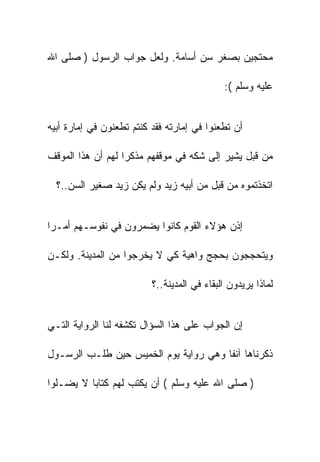 ‫ﻤﺤﺘﺠﻴﻥ ﺒﺼﻐﺭ ﺴﻥ ﺃﺴﺎﻤﺔ. ﻭﻟﻌل ﺠﻭﺍﺏ ﺍﻟﺭﺴﻭل ) ﺼﻠﻰ ﺍﷲ‬

                                             ‫ﻋﻠﻴﻪ ﻭﺴﻠﻡ (:‬


‫ﺃﻥ ﺘﻁﻌﻨﻭﺍ ﻓﻲ ﺇﻤﺎﺭﺘﻪ ﻓﻘﺩ ﻜﻨﺘﻡ ﺘﻁﻌﻨﻭﻥ ﻓﻲ ﺇﻤﺎﺭﺓ ﺃﺒﻴﻪ‬

‫ﻤﻥ ﻗﺒل ﻴﺸﻴﺭ ﺇﻟﻰ ﺸﻜﻪ ﻓﻲ ﻤﻭﻗﻔﻬﻡ ﻤﺫﻜﺭﺍ ﻟﻬﻡ ﺃﻥ ﻫﺫﺍ ﺍﻟﻤﻭﻗﻑ‬

  ‫ﺍﺘﺨﺫﺘﻤﻭﻩ ﻤﻥ ﻗﺒل ﻤﻥ ﺃﺒﻴﻪ ﺯﻴﺩ ﻭﻟﻡ ﻴﻜﻥ ﺯﻴﺩ ﺼﻐﻴﺭ ﺍﻟﺴﻥ..؟‬


‫ﺇﺫﻥ ﻫﺅﻻﺀ ﺍﻟﻘﻭﻡ ﻜﺎﻨﻭﺍ ﻴﻀﻤﺭﻭﻥ ﻓﻲ ﻨﻔﻭﺴـﻬﻡ ﺃﻤـﺭﺍ‬

‫ﻭﻴﺘﺤﺠﺠﻭﻥ ﺒﺤﺠﺞ ﻭﺍﻫﻴﺔ ﻜﻲ ﻻ ﻴﺨﺭﺠﻭﺍ ﻤﻥ ﺍﻟﻤﺩﻴﻨﺔ. ﻭﻟﻜـﻥ‬

                          ‫ﻟﻤﺎﺫﺍ ﻴﺭﻴﺩﻭﻥ ﺍﻟﺒﻘﺎﺀ ﻓﻲ ﺍﻟﻤﺩﻴﻨﺔ..؟‬


‫ﺇﻥ ﺍﻟﺠﻭﺍﺏ ﻋﻠﻰ ﻫﺫﺍ ﺍﻟﺴﺅﺍل ﺘﻜﺸﻔﻪ ﻟﻨﺎ ﺍﻟﺭﻭﺍﻴﺔ ﺍﻟﺘـﻲ‬

‫ﺫﻜﺭﻨﺎﻫﺎ ﺁﻨﻔﺎ ﻭﻫﻲ ﺭﻭﺍﻴﺔ ﻴﻭﻡ ﺍﻟﺨﻤﻴﺱ ﺤﻴﻥ ﻁﻠـﺏ ﺍﻟﺭﺴـﻭل‬

‫) ﺼﻠﻰ ﺍﷲ ﻋﻠﻴﻪ ﻭﺴﻠﻡ ( ﺃﻥ ﻴﻜﺘﺏ ﻟﻬﻡ ﻜﺘﺎﺒﺎ ﻻ ﻴﻀـﻠﻭﺍ‬
 