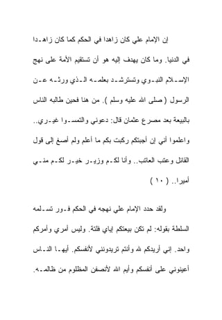 ‫ﺇﻥ ﺍﻹﻤﺎﻡ ﻋﻠﻲ ﻜﺎﻥ ﺯﺍﻫﺩﺍ ﻓﻲ ﺍﻟﺤﻜﻡ ﻜﻤﺎ ﻜﺎﻥ ﺯﺍﻫـﺩﺍ‬

‫ﻓﻲ ﺍﻟﺩﻨﻴﺎ. ﻭﻤﺎ ﻜﺎﻥ ﻴﻬﺩﻑ ﺇﻟﻴﻪ ﻫﻭ ﺃﻥ ﺘﺴﺘﻘﻴﻡ ﺍﻷﻤﺔ ﻋﻠﻰ ﻨﻬﺞ‬

‫ﺍﻹﺴ ـﻼﻡ ﺍﻟﻨﺒ ـﻭﻱ ﻭﺘﺴﺘﺭﺸ ـﺩ ﺒﻌﻠﻤ ـﻪ ﺍﻟ ـﺫﻱ ﻭﺭﺜ ـﻪ ﻋ ـﻥ‬
 ‫ـ ـ‬          ‫ـ ـ‬           ‫ـ‬          ‫ـ‬        ‫ـ‬

‫ﺍﻟﺭﺴﻭل ) ﺼﻠﻰ ﺍﷲ ﻋﻠﻴﻪ ﻭﺴﻠﻡ (. ﻤﻥ ﻫﻨﺎ ﻓﺤﻴﻥ ﻁﺎﻟﺒﻪ ﺍﻟﻨﺎﺱ‬

‫ﺒﺎﻟﺒﻴﻌﺔ ﺒﻌﺩ ﻤﺼﺭﻉ ﻋﺜﻤﺎﻥ ﻗﺎل: ﺩﻋﻭﻨﻲ ﻭﺍﻟﺘﻤﺴـﻭﺍ ﻏﻴـﺭﻱ..‬

‫ﻭﺍﻋﻠﻤﻭﺍ ﺃﻨﻲ ﺇﻥ ﺃﺠﺒﺘﻜﻡ ﺭﻜﺒﺕ ﺒﻜﻡ ﻤﺎ ﺃﻋﻠﻡ ﻭﻟﻡ ﺃﺼﻎ ﺇﻟﻰ ﻗﻭل‬

‫ﺍﻟﻘﺎﺌل ﻭﻋﺘﺏ ﺍﻟﻌﺎﺘﺏ.. ﻭﺃﻨﺎ ﻟﻜـﻡ ﻭﺯﻴـﺭ ﺨﻴـﺭ ﻟﻜـﻡ ﻤﻨـﻲ‬

                                         ‫ﺃﻤﻴﺭﺍ.. ) ٠١ (‬


‫ﻭﻟﻘﺩ ﺤﺩﺩ ﺍﻹﻤﺎﻡ ﻋﻠﻲ ﻨﻬﺠﻪ ﻓﻲ ﺍﻟﺤﻜﻡ ﻓـﻭﺭ ﺘﺴـﻠﻤﻪ‬

‫ﺍﻟﺴﻠﻁﺔ ﺒﻘﻭﻟﻪ: ﻟﻡ ﺘﻜﻥ ﺒﻴﻌﺘﻜﻡ ﺇﻴﺎﻱ ﻓﻠﺘﺔ. ﻭﻟﻴﺱ ﺃﻤﺭﻱ ﻭﺃﻤﺭﻜﻡ‬

‫ﻭﺍﺤﺩ. ﺇﻨﻲ ﺃﺭﻴﺩﻜﻡ ﷲ ﻭﺃﻨﺘﻡ ﺘﺭﻴﺩﻭﻨﻨﻲ ﻷﻨﻔﺴﻜﻡ. ﺃﻴﻬـﺎ ﺍﻟﻨـﺎﺱ‬

‫ﺃﻋﻴﻨﻭﻨﻲ ﻋﻠﻰ ﺃﻨﻔﺴﻜﻡ ﻭﺃﻴﻡ ﺍﷲ ﻷﻨﺼﻔﻥ ﺍﻟﻤﻅﻠﻭﻡ ﻤﻥ ﻅﺎﻟﻤـﻪ.‬
 