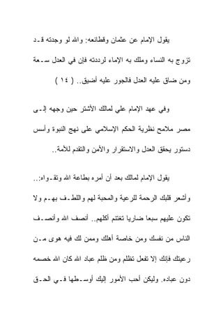 ‫ﻴﻘﻭل ﺍﻹﻤﺎﻡ ﻋﻥ ﻋﺜﻤﺎﻥ ﻭﻗﻁﺎﺌﻌﻪ: ﻭﺍﷲ ﻟﻭ ﻭﺠﺩﺘﻪ ﻗـﺩ‬

‫ﺘﺯﻭﺝ ﺒﻪ ﺍﻟﻨﺴﺎﺀ ﻭﻤﻠﻙ ﺒﻪ ﺍﻹﻤﺎﺀ ﻟﺭﺩﺩﺘﻪ ﻓﺈﻥ ﻓﻲ ﺍﻟﻌﺩل ﺴـﻌﺔ‬

       ‫ﻭﻤﻥ ﻀﺎﻕ ﻋﻠﻴﻪ ﺍﻟﻌﺩل ﻓﺎﻟﺠﻭﺭ ﻋﻠﻴﻪ ﺃﻀﻴﻕ.. ) ٤١ (‬


‫ﻭﻓﻲ ﻋﻬﺩ ﺍﻹﻤﺎﻡ ﻋﻠﻲ ﻟﻤﺎﻟﻙ ﺍﻷﺸﺘﺭ ﺤﻴﻥ ﻭﺠﻬﻪ ﺇﻟـﻰ‬

‫ﻤﺼﺭ ﻤﻼﻤﺢ ﻨﻅﺭﻴﺔ ﺍﻟﺤﻜﻡ ﺍﻹﺴﻼﻤﻲ ﻋﻠﻰ ﻨﻬﺞ ﺍﻟﻨﺒﻭﺓ ﻭﺃﺴﺱ‬

      ‫ﺩﺴﺘﻭﺭ ﻴﺤﻘﻕ ﺍﻟﻌﺩل ﻭﺍﻻﺴﺘﻘﺭﺍﺭ ﻭﺍﻷﻤﻥ ﻭﺍﻟﺘﻘﺩﻡ ﻟﻸﻤﺔ..‬


‫ﻴﻘﻭل ﺍﻹﻤﺎﻡ ﻟﻤﺎﻟﻙ ﺒﻌﺩ ﺃﻥ ﺃﻤﺭﻩ ﺒﻁﺎﻋﺔ ﺍﷲ ﻭﺘﻘـﻭﺍﻩ:..‬

‫ﻭﺃﺸﻌﺭ ﻗﻠﺒﻙ ﺍﻟﺭﺤﻤﺔ ﻟﻠﺭﻋﻴﺔ ﻭﺍﻟﻤﺤﺒﺔ ﻟﻬﻡ ﻭﺍﻟﻠﻁـﻑ ﺒﻬـﻡ ﻭﻻ‬

‫ﺘﻜﻭﻥ ﻋﻠﻴﻬﻡ ﺴﺒﻌﺎ ﻀﺎﺭﻴﺎ ﺘﻐﺘﻨﻡ ﺃﻜﻠﻬﻡ.. ﺃﻨﺼﻑ ﺍﷲ ﻭﺃﻨﺼـﻑ‬

‫ﺍﻟﻨﺎﺱ ﻤﻥ ﻨﻔﺴﻙ ﻭﻤﻥ ﺨﺎﺼﺔ ﺃﻫﻠﻙ ﻭﻤﻤﻥ ﻟﻙ ﻓﻴﻪ ﻫﻭﻯ ﻤـﻥ‬

‫ﺭﻋﻴﺘﻙ ﻓﺈﻨﻙ ﺇﻻ ﺘﻔﻌل ﺘﻅﻠﻡ ﻭﻤﻥ ﻅﻠﻡ ﻋﺒﺎﺩ ﺍﷲ ﻜﺎﻥ ﺍﷲ ﺨﺼﻤﻪ‬

‫ﺩﻭﻥ ﻋﺒﺎﺩﻩ. ﻭﻟﻴﻜﻥ ﺃﺤﺏ ﺍﻷﻤﻭﺭ ﺇﻟﻴﻙ ﺃﻭﺴـﻁﻬﺎ ﻓـﻲ ﺍﻟﺤـﻕ‬
 