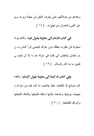 ‫ﻭﺍﻫﺩﻫﻡ ﻤﻥ ﻀﻼﻟﺘﻬﻡ ﺤﺘﻰ ﻴﻌﺭﻑ ﺍﻟﺤﻕ ﻤﻥ ﺠﻬﻠﻪ ﻭﻴﺭﻋـﻭﻯ‬

                  ‫ﻋﻥ ﺍﻟﻐﻲ ﻭﺍﻟﻌﺩﻭﺍﻥ ﻤﻥ ﻟﻬﺞ ﺒﻪ.. ) ٨١ ( .‬


‫: ﻭﻟﻌﻤﺭﻱ ﻴﺎ‬

‫ﻤﻌﺎﻭﻴﺔ ﻟﺌﻥ ﻨﻅﺭﺕ ﺒﻌﻘﻠﻙ ﺩﻭﻥ ﻫﻭﺍﻙ ﻟﺘﺠﺩﻨﻲ ﺃﺒﺭﺃ ﺍﻟﻨﺎﺱ ﻤـﻥ‬

‫ﺩﻡ ﻋﺜﻤﺎﻥ ﻭﻟﺘﻌﻠﻤﻥ ﺃﻨﻲ ﻜﻨﺕ ﻓﻲ ﻋﺯﻟﺔ ﻋﻨـﻪ ﺇﻻ ﺃﻥ ﺘﺘﺠﻨـﻰ‬

                         ‫ﻓﺘﺠﻥ ﻤﺎ ﺒﺩﺍ ﻟﻙ ﻭﺍﻟﺴﻼﻡ.. ) ٩١ (‬


‫: ﻭﻜﻴﻑ‬        ‫א‬

‫ﺃﻨﺕ ﺼﺎﻨﻊ ﺇﺫﺍ ﺘﻜﺸﻔﺕ ﻋﻨﻙ ﺠﻼﺒﻴﺏ ﻤﺎ ﺃﻨﺕ ﻓﻴﻪ ﻤﻥ ﺩﻨﻴﺎ ﻗـﺩ‬

‫ﺘﺒﻬﺠﺕ ﺒﺯﻴﻨﺘﻬﺎ ﻭﺨﺩﻋﺕ ﺒﻠﺫﺘﻬﺎ ﺩﻋﺘﻙ ﻓﺄﺠﺒﺘﻬﺎ ﻭﻗﺎﺩﺘﻙ ﻓﺎﺘﺒﻌﺘﻬﺎ‬

                                ‫ﻭﺃﻤﺭﺘﻙ ﻓﺄﻁﻌﺘﻬﺎ.. ) ٠٢ (‬
 