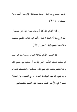 ‫ﻋﻠ ـﻰ ﻨﻔﺴ ـﻲ ﺒ ـﺎﻟﻜﻔﺭ. ﻟﻘ ـﺩ ﻀ ـﻠﻠﺕ ﺇﺫﺍ ﻭﻤ ـﺎ ﺃﻨ ـﺎ ﻤ ـﻥ‬
 ‫ـ ـ ـ‬                  ‫ـ‬    ‫ـ‬          ‫ـ ـ‬         ‫ـ‬

                                       ‫ﺍﻟﻤﻬﺘﺩﻴﻥ.. ) ٣٢ (‬


‫ﻭﻜﺎﻥ ﺍﻹﻤﺎﻡ ﻋﻠﻲ ﻗﺩ ﺃﺭﺴـل ﺍﺒـﻥ ﻋﺒـﺎﺱ ﻟﻴﺤـﺎﻭﺭ‬

‫ﺍﻟﺨﻭﺍﺭﺝ ﺒﻌﺩ ﺃﻥ ﺍﻨﺸﻘﻭﺍ ﻋﻠﻴﻪ. ﻭﺃﻗﺎﻡ ﺍﺒﻥ ﻋﺒﺎﺱ ﻋﻠﻴﻬﻡ ﺍﻟﺤﺠـﺔ‬

                      ‫ﻭﻋﺎﺩ ﻤﻌﻪ ﻤﻨﻬﻡ ﺜﻼﺜﺔ ﺁﻻﻑ.. ) ٤٢ (‬


‫ﻭﻟﻘﺩ ﺍﻀﻁﺭ ﺍﻹﻤﺎﻡ ﻟﻤﻘﺎﺘﻠﺔ ﺍﻟﺨﻭﺍﺭﺝ ﻓﻴﻤﺎ ﺒﻌﺩ ﺇﻻ ﺃﻨـﻪ‬

‫ﻟﻡ ﻴﻘﺎﺘﻠﻬﻡ ﺒﺴﺒﺏ ﺍﻷﻓﻜﺎﺭ ﺍﻟﺘﻲ ﺘﺒﻨﻭﻫﺎ ﺃﻭ ﺒﺴﺒﺏ ﺨﺭﻭﺠﻬﻡ ﻋﻠﻴﻪ‬

‫ﻭﺇﻨﻤﺎ ﻗﺎﺘﻠﻬﻡ ﺒﺴﺒﺏ ﻋﺩﻭﺍﻨﻬﻡ ﻋﻠﻰ ﺍﻟﻤﺴﻠﻤﻴﻥ ﻭﺍﺴﺘﺒﺎﺤﺘﻬﻡ ﺩﻤﺎﺀﻫﻡ‬

‫ﻭﺃﻤﻭﺍﻟﻬﻡ ﻭﻫﻡ ﺒﻬﺫﺍ ﺍﻟﻔﻌل ﻗﺩ ﺍﺴﺘﻭﻭﺍ ﻤـﻊ ﺍﻟﻤﺤـﺎﺭﺒﻴﻥ ﺍﻟـﺫﻴﻥ‬

    ‫ﻴﺴﻌﻭﻥ ﻓﻲ ﺍﻷﺭﺽ ﻓﺴﺎﺩﺍ ﻭﻴﺠﺏ ﻋﻠﻰ ﺍﻹﻤﺎﻡ ﺍﺴﺘﺌﺼﺎﻟﻬﻡ.‬
 