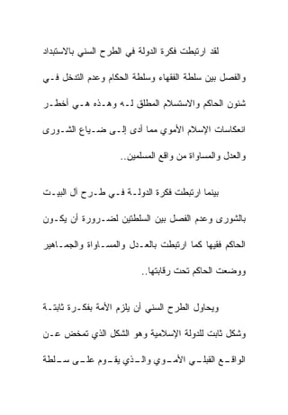 ‫ﻟﻘﺩ ﺍﺭﺘﺒﻁﺕ ﻓﻜﺭﺓ ﺍﻟﺩﻭﻟﺔ ﻓﻲ ﺍﻟﻁﺭﺡ ﺍﻟﺴﻨﻲ ﺒﺎﻻﺴﺘﺒﺩﺍﺩ‬

‫ﻭﺍﻟﻔﺼل ﺒﻴﻥ ﺴﻠﻁﺔ ﺍﻟﻔﻘﻬﺎﺀ ﻭﺴﻠﻁﺔ ﺍﻟﺤﻜﺎﻡ ﻭﻋﺩﻡ ﺍﻟﺘﺩﺨل ﻓـﻲ‬

‫ﺸﺌﻭﻥ ﺍﻟﺤﺎﻜﻡ ﻭﺍﻻﺴﺘﺴﻼﻡ ﺍﻟﻤﻁﻠﻕ ﻟـﻪ ﻭﻫـﺫﻩ ﻫـﻲ ﺃﺨﻁـﺭ‬

‫ﺍﻨﻌﻜﺎﺴﺎﺕ ﺍﻹﺴﻼﻡ ﺍﻷﻤﻭﻱ ﻤﻤﺎ ﺃﺩﻯ ﺇﻟـﻰ ﻀـﻴﺎﻉ ﺍﻟﺸـﻭﺭﻯ‬

                    ‫ﻭﺍﻟﻌﺩل ﻭﺍﻟﻤﺴﺎﻭﺍﺓ ﻤﻥ ﻭﺍﻗﻊ ﺍﻟﻤﺴﻠﻤﻴﻥ..‬


‫ﺒﻴﻨﻤﺎ ﺍﺭﺘﺒﻁﺕ ﻓﻜﺭﺓ ﺍﻟﺩﻭﻟـﺔ ﻓـﻲ ﻁـﺭﺡ ﺁل ﺍﻟﺒﻴـﺕ‬

‫ﺒﺎﻟﺸﻭﺭﻯ ﻭﻋﺩﻡ ﺍﻟﻔﺼل ﺒﻴﻥ ﺍﻟﺴﻠﻁﺘﻴﻥ ﻟﻀـﺭﻭﺭﺓ ﺃﻥ ﻴﻜـﻭﻥ‬

‫ﺍﻟﺤﺎﻜﻡ ﻓﻘﻴﻬﺎ ﻜﻤﺎ ﺍﺭﺘﺒﻁﺕ ﺒﺎﻟﻌـﺩل ﻭﺍﻟﻤﺴـﺎﻭﺍﺓ ﻭﺍﻟﺠﻤـﺎﻫﻴﺭ‬

                          ‫ﻭﻭﻀﻌﺕ ﺍﻟﺤﺎﻜﻡ ﺘﺤﺕ ﺭﻗﺎﺒﺘﻬﺎ..‬


‫ﻭﻴﺤﺎﻭل ﺍﻟﻁﺭﺡ ﺍﻟﺴﻨﻲ ﺃﻥ ﻴﻠﺯﻡ ﺍﻷﻤﺔ ﺒﻔﻜـﺭﺓ ﺜﺎﺒﺘـﺔ‬

‫ﻭﺸﻜل ﺜﺎﺒﺕ ﻟﻠﺩﻭﻟﺔ ﺍﻹﺴﻼﻤﻴﺔ ﻭﻫﻭ ﺍﻟﺸﻜل ﺍﻟﺫﻱ ﺘﻤﺨﺽ ﻋـﻥ‬

‫ـﻭﻱ ـﺫﻱ ـﻭﻡ ـﻰ ـﻠﻁﺔ‬
   ‫ﻭﺍﻟـ ﻴﻘـ ﻋﻠـ ﺴـ‬ ‫ـﻲ ﺍﻷﻤـ‬
                         ‫ـﻊ ﺍﻟﻘﺒﻠـ‬
                                 ‫ﺍﻟﻭﺍﻗـ‬
 