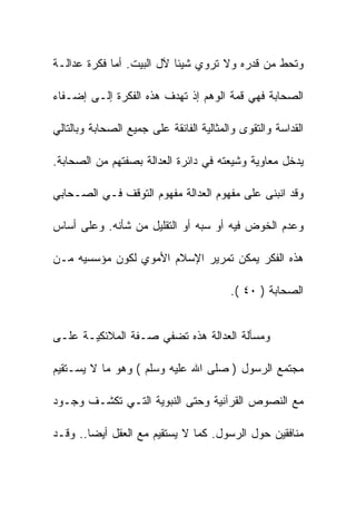 ‫ﻭﺘﺤﻁ ﻤﻥ ﻗﺩﺭﻩ ﻭﻻ ﺘﺭﻭﻱ ﺸﻴﺌﺎ ﻵل ﺍﻟﺒﻴﺕ. ﺃﻤﺎ ﻓﻜﺭﺓ ﻋﺩﺍﻟـﺔ‬

‫ﺍﻟﺼﺤﺎﺒﺔ ﻓﻬﻲ ﻗﻤﺔ ﺍﻟﻭﻫﻡ ﺇﺫ ﺘﻬﺩﻑ ﻫﺫﻩ ﺍﻟﻔﻜﺭﺓ ﺇﻟـﻰ ﺇﻀـﻔﺎﺀ‬

‫ﺍﻟﻘﺩﺍﺴﺔ ﻭﺍﻟﺘﻘﻭﻯ ﻭﺍﻟﻤﺜﺎﻟﻴﺔ ﺍﻟﻔﺎﺌﻘﺔ ﻋﻠﻰ ﺠﻤﻴﻊ ﺍﻟﺼﺤﺎﺒﺔ ﻭﺒﺎﻟﺘﺎﻟﻲ‬

‫ﻴﺩﺨل ﻤﻌﺎﻭﻴﺔ ﻭﺸﻴﻌﺘﻪ ﻓﻲ ﺩﺍﺌﺭﺓ ﺍﻟﻌﺩﺍﻟﺔ ﺒﺼﻔﺘﻬﻡ ﻤﻥ ﺍﻟﺼﺤﺎﺒﺔ.‬

‫ﻭﻗﺩ ﺍﻨﺒﻨﻰ ﻋﻠﻰ ﻤﻔﻬﻭﻡ ﺍﻟﻌﺩﺍﻟﺔ ﻤﻔﻬﻭﻡ ﺍﻟﺘﻭﻗﻑ ﻓـﻲ ﺍﻟﺼـﺤﺎﺒﻲ‬

‫ﻭﻋﺩﻡ ﺍﻟﺨﻭﺽ ﻓﻴﻪ ﺃﻭ ﺴﺒﻪ ﺃﻭ ﺍﻟﺘﻘﻠﻴل ﻤﻥ ﺸﺄﻨﻪ. ﻭﻋﻠﻰ ﺃﺴﺎﺱ‬

‫ﻫﺫﻩ ﺍﻟﻔﻜﺭ ﻴﻤﻜﻥ ﺘﻤﺭﻴﺭ ﺍﻹﺴﻼﻡ ﺍﻷﻤﻭﻱ ﻟﻜﻭﻥ ﻤﺅﺴﺴﻴﻪ ﻤـﻥ‬

                                         ‫ﺍﻟﺼﺤﺎﺒﺔ ) ٠٤ (.‬


‫ﻭﻤﺴﺄﻟﺔ ﺍﻟﻌﺩﺍﻟﺔ ﻫﺫﻩ ﺘﻀﻔﻲ ﺼـﻔﺔ ﺍﻟﻤﻼﺌﻜﻴـﺔ ﻋﻠـﻰ‬

‫ﻤﺠﺘﻤﻊ ﺍﻟﺭﺴﻭل ) ﺼﻠﻰ ﺍﷲ ﻋﻠﻴﻪ ﻭﺴﻠﻡ ( ﻭﻫﻭ ﻤﺎ ﻻ ﻴﺴـﺘﻘﻴﻡ‬

‫ﻤﻊ ﺍﻟﻨﺼﻭﺹ ﺍﻟﻘﺭﺁﻨﻴﺔ ﻭﺤﺘﻰ ﺍﻟﻨﺒﻭﻴﺔ ﺍﻟﺘـﻲ ﺘﻜﺸـﻑ ﻭﺠـﻭﺩ‬

‫ﻤﻨﺎﻓﻘﻴﻥ ﺤﻭل ﺍﻟﺭﺴﻭل. ﻜﻤﺎ ﻻ ﻴﺴﺘﻘﻴﻡ ﻤﻊ ﺍﻟﻌﻘل ﺃﻴﻀﺎ.. ﻭﻗـﺩ‬
 